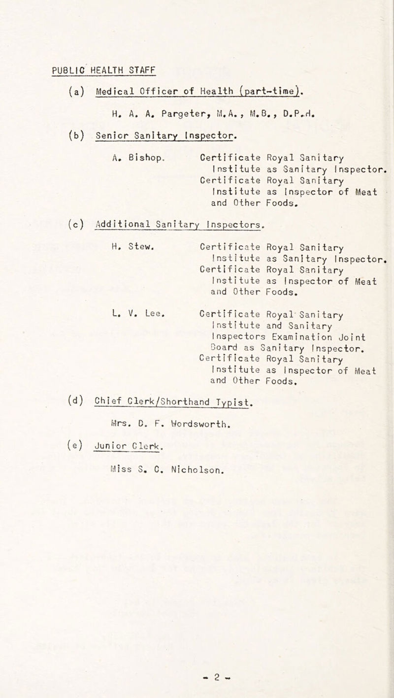 PUBLIC HEALTH STAFF (a) Medical Officer of Health (part-time). H. A. A. Pargeter, M*A, , M* B. , D.P,.rl. (b) Senior Sanitary inspector* A* Bishop. Certificate Royal Sanitary Institute as Sanitary Inspector. Certificate Royal Sanitary Institute as Inspector of Meat and Other Foods, (c) Additional Sanitary Inspectors. H, Stew. Certificate Royal Sanitary Institute as Sanitary Inspector, Certificate Royal Sanitary Institute as Inspector of Meat and Other Foods. L, V. Lee. Certificate Royal Sanitary Institute and Sanitary Inspectors Examination Joint Board as Sanitary Inspector. Certificate Royal Sanitary Institute as Inspector of Meat and Other Foods, (d) Chief Clerk/Shorthand Typist. Mrs. D. F, Wordsworth. (e) Junior Clerk. Miss S, C. Nicholson,