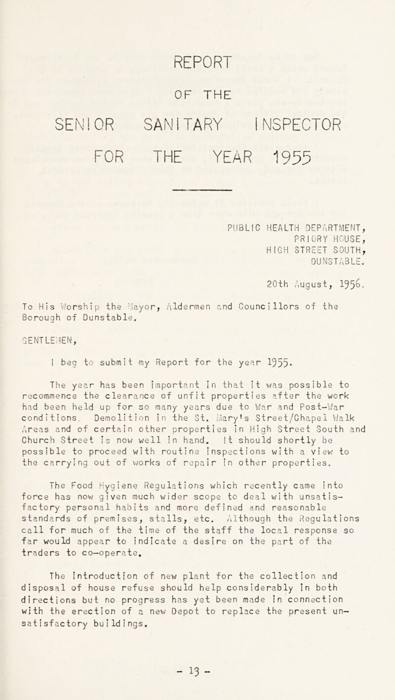 REPORT OF THE SEN 1 OR SAN 1TARY INSPECTOR FOR THE YEAR 1955 PUBLIC HEALTH DEPARTMENT, PRIORY HOUSE, HIGH STREET SOUTH, DUNSTABLE. 20th August, 155^* To His V/orship the Mayor, Aldermen and Councillors of the Borough of Dunstable. GENTLEMEN, I beg to submit my Report for the year 1555<> The year has been Important In that It v/as possible to recommence the clearance of unfit properties after the work had been held up for so many years due to Viar and Post-Viar conditions. Demolition in the St. .Mary’s Street/Chape 1 Walk Areas and of certain other properties In High Street South and Church Street Is now well In hand. It should shortly be possible to proceed with routine inspections with a view- to the carrying out of works of repair in other properties. The Food Hygiene Regulations which recently came into force has nov; given much wider scope to deal with unsatis- factory personal habits and more defined and reasonable standards of premises, stalls, etc. Although the Regulations call for much of the time of the staff the local response so far would appear to indicate a desire on the part of the traders to co-operate. The Introduction of new plant for the collection and disposal of house refuse should help considerably In both directions but no progress has yet been made In connection with the erection of a new Depot to replace the present un- satisfactory buildings.