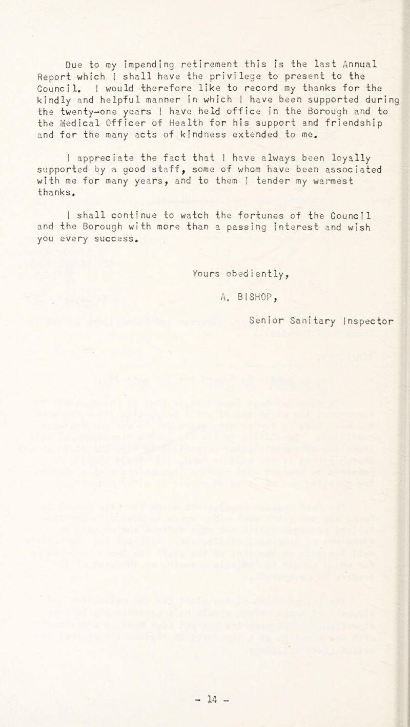 Due to my Impending retirement this is the last Annual Report which I shall have the privilege to present to the Council, I would therefore like to record my thanks for the kindly and helpful manner in which I have been supported during the twenty-one years ! have held office in the Borough and to the Medical Officer of Health for his support and friendship and for the many acts of kindness extended to me. I appreciate the fact that 1 have always been loyally supported by a good staff, some of whom have been associated with me for many years, and to them I tender my wa:'mest thanks. I shall continue to watch the fortunes of the Council and the Borough with more than a passing interest and wish you every success. Yours obediently, A. BISHOP, Senior Sanitary Inspector