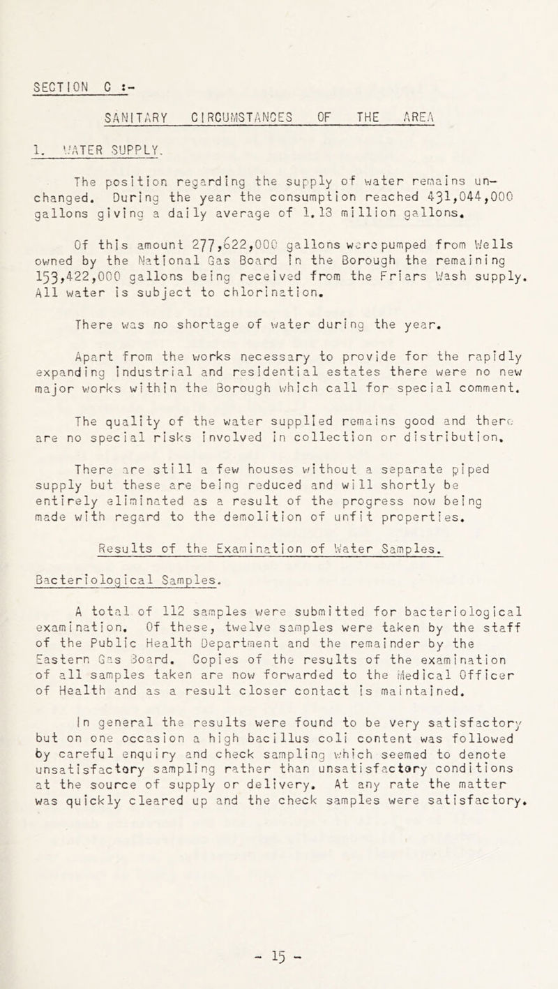 SANITARY CIRCUMSTANCES OF THE AREA 1. *;ATER SUPPLY. The position regarding the supply of water remains un- changed. During the year the consumption reached 431»044,000 gallons giving a daily average of 1.13 million gallons. Of this amount 277>to22,00C ga lions wo re pumped from V/ells ov/ned by the National Gas Board In the Borough the remaining 153>4-22,000 gallons being received from the Friars Wash supply. All water is subject to chlorination. There was no shortage of water during the year. Apart from the works necessary to provide for the rapidly expanding industrial and residential estates there were no new major works within the Borough which call for special comment. The quality of the water supplied remains good and there are no special risks Involved In collection or distribution. There are still a few houses without a separate piped supply but these are being reduced and will shortly be entirely eliminated as a result of the progress now being made with regard to the demolition of unfit properties. Results of the Examination of Vtater Samples. Bacteriological Samples. A total of 112 samples v;ere submitted for bacteriological examination. Of these, twelve samples were taken by the staff of the Public Health Department and the remainder by the Eastern Gas Board. Copies of the results of the examination of all samples taken are now forwarded to the ivied ical Officer of Health and as a result closer contact is maintained. In general the results were found to be very satisfactory but on one occasion a high bacillus coli content was followed by careful enquiry and check sampling which seemed to denote unsatisfactory sampling rather than unsatisfactory conditions at the source of supply or delivery. At any rate the matter was quickly cleared up and the check samples were satisfactory.