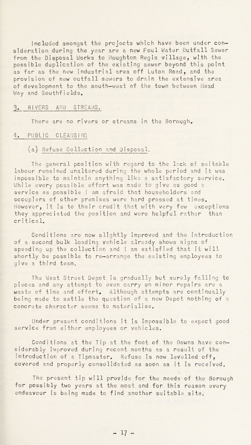 Included amongst the projects which have been under con- sideration during the year are a new Foul Water Outfall Sewer from the Disposal Viorks to Houghton Regis village, with the possible duplication of the existing sev;er beyond this point as far as the new industrial area off Luton Road, and the provision of new outfall sowers to drain the extensive area of development to the south-west of the town betv^/een iviead V/ay and Southfields, 3, RIVERS AND STREAivIS. There are no rivers or streams in the Borough, 4, PUBLIC CLEAHSIMG (a) Refuse Collection and Disposal. The general position v;ith regard to the lack of suitable labour remained unaltered during the whole period and it was impossible to maintain anything like a satisfactory service. While every possible effort vjas made to give as good a service as possible [ am afraid that householders and occupiers of other premises were hard pressed at times. However, it is to their credit that with very fevy exceptions they appreciated the position and were helpful rather than critical. Conditions are now slightly improved and the introduction of a second bulk loading vehicle already shows signs of speeding up the collection and I am satisfied that it will shortly be possible to re—arrange the existing employees to give a third team. The West Street Depot is gradually but surely falling to pieces and any attempt to even carry on minor repairs are a waste of time and effort. Although attempts are continually being made to settle the question of a new Depot nothing of a concrete character seems to materialise. Under present conditions it is Impossible to expect good service from either employees or vehicles. Conditions at the Tip at the foot of the Downs have con- siderably improved during recent months as a result of the Introduction of a Tipmaster. Refuse Is now levelled off, covered and properly consolidated as soon as it Is received. The present tip will provide for the needs of the Borough for possibly two years at the most and for this reason every endeavour Is being made to find another suitable site.
