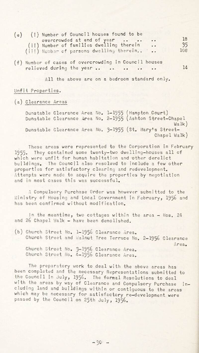 (e) (i) Number of Council houses found to be overcrowded at end of year .. .. 18 (ii) Number of families dwelling therein 35 (in) Nur.'iber of persons dwelling therein.. .. 108 (f) Number of cases of overcrowding in Council houses relieved during the year .. 14 All the above are on a bedroom standard only. Unfit Properties, (a) Clearance Areas Dunstable Clearance Area No, 1-1355 (Hampton Court) Dunstable Clearance Area No, 2-1955 (Ashton Street-Chapel V/alk) Dunstable Clearance Area No. 3* 1955 {St, Mary’s Street- Chapel Vialk) These areas were represented to the Corporation in February 1955* They contained some twenty-two dwelling-houses all of which were unfit for human habitation and other derelict buildings. The Council also resolved to include a few other properties for satisfactory clearing and redevelopment. Attempts were made to acquire the properties by negotiation and in most cases this was successful, A Compulsory Purchase Order was however submitted to the Ministry of Housing and Local Government in February, 195^ has been confirmed v/ithout modification. In the meantime, two cottages within the area - Nos, 24 and 26 Chapel Vialk - have been demolished. (b) Church Street No, 1-195^ Clearance Area, Church Street and V-ialnut Tree Terrace No. 2-195^ Clearance Area, Church Street No, 3*'195^ Clearance Area. Church Street No. 4-195b Clearance Area. The preparatory work to deal with the above areas has been completed and the necessary Representations submitted to the Council in July, 195^» The formal Resolutions to deal with the areas by way of Clearance and Compulsory Purchase in- cluding land and bu1 Idings within or contiguous to the areas which may be necessary for satisfactory re-development were passed by the Council on 25th July, I956. -3C