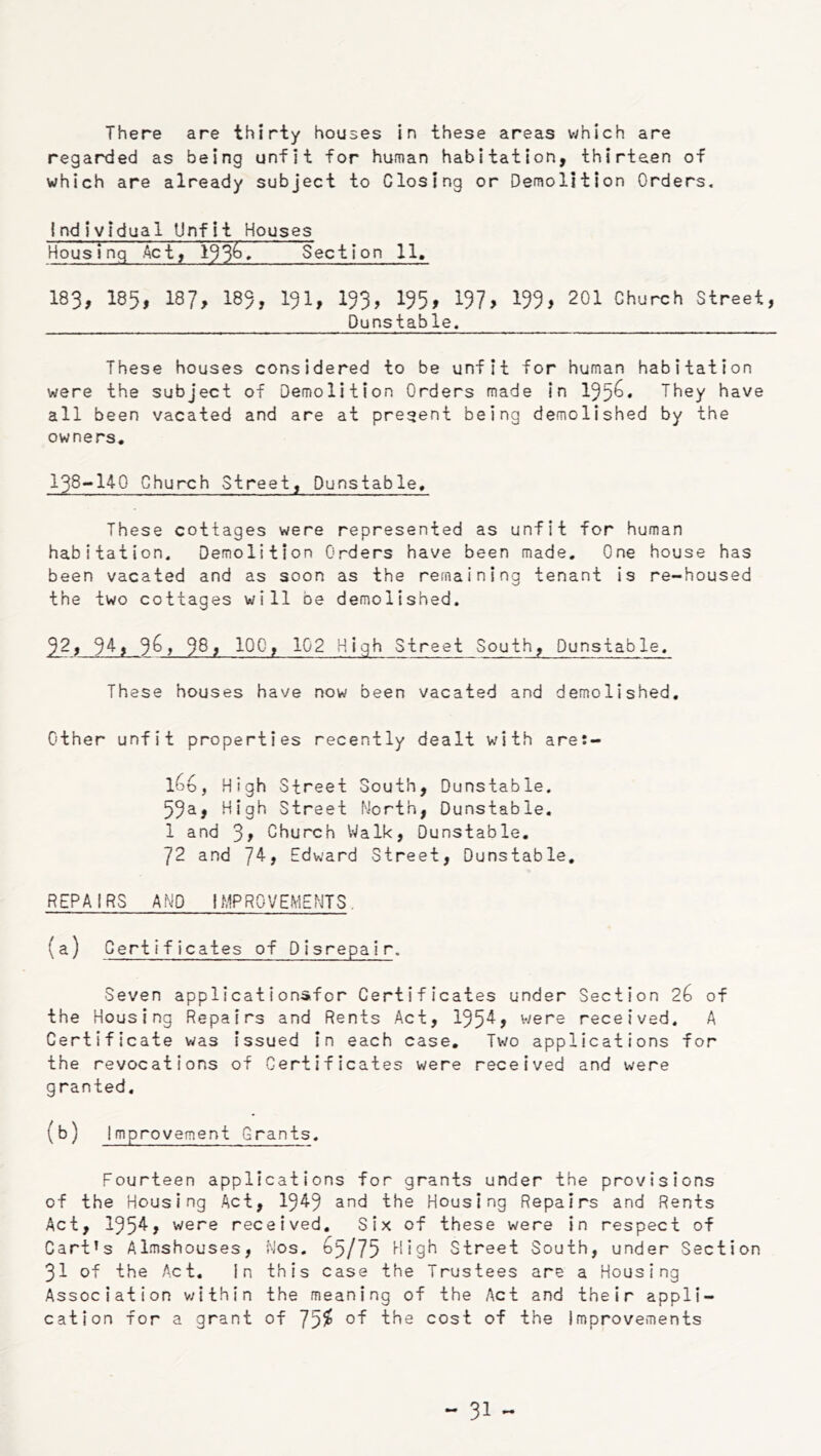 There are thirty houses in these areas which are regarded as being unfit for human habitation, thirteen of which are already subject to Closing or Demolition Orders. individual Unfit Houses Housing Act, Section 11, 183, 185, 187, 185, 191> 153> 155> 197> 155> 201 Church Street, Dunstable. These houses considered to be unfit for human habitation were the subject of Demolition Orders made In 195^* They have all been vacated and are at present being demolished by the owners, 138-»140 Church Street, Dunstable, These cottages were represented as unfit for human habitation. Demolition Orders have been made. One house has been vacated and as soon as the remaining tenant is re-housed the two cottages will be demolished. ^2, 9^5 5^, 58, 100, 102 High Street South, Dunstable. These houses have now been vacated and demolished. Other unfit properties recently dealt with are:- l6u, High Street South, Dunstable. 55a, High Street North, Dunstable. 1 and 3> Church Walk, Dunstable, 72 and 7^, E^dward Street, Dunstable, REPAIRS AND IMPROVEMENTS. (a) Certificates of Disrepair. Seven applications.for Certificates under Section 26 of the Housing Repairs and Rents Act, 195^> v/ere received. A Certificate was issued In each case. Two applications for the revocations of Certificates were received and were granted. (b) Improvement Grants. Fourteen applications for grants under the provisions of the Housing Act, 1545 and the Housing Repairs and Rents Act, 1554, were received. Six of these were in respect of Cart’s Almshouses, Nos. ^5/75 High Street South, under Section 31 of the Act. In this case the Trustees are a Housing Association v;{thin the meaning of the Act and their appli- cation for a grant of 75^ cost of the Improvements