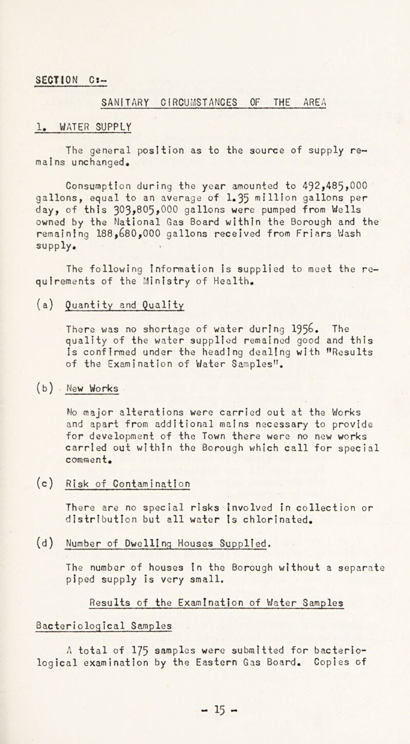 SANITARY CIRCUMSTANCES OF THE AREA 1. WATER SUPPLY The general position as to the source of supply re- mains unchanged* Consumption during the year amounted to 492,485,000 gallons, equal to an average of 1*35 million gallons per day, of this 303*805,000 gallons were pumped from Wells owned by the National Gas Board within the Borough and the remaining 188,680,000 gallons received from Friars Wash supply* The following information is supplied to meet the re- quirements of the Ministry of Health* (a) Quantity and Quality There was no shortage of water during 195&* The quality of the water supplied remained good and this is confirmed under the heading dealing with ’’Results of the Examination of Water Samples”. (b) New Works No major alterations were carried out at the Works and apart from additional mains necessary to provide for development of the Town there were no new works carried out within the Borough which call for special comment* (c) Risk of Contamination There are no special risks involved in collection or distribution but all water is chlorinated. (d) Number of Dwelling Houses Supplied. The number of houses In the Borough without a separate piped supply is very small. Results of the Examination of Water Samples Bacteriological Samples A total of 175 samples were submitted for bacterio- logical examination by the Eastern Gas Board* Copies of