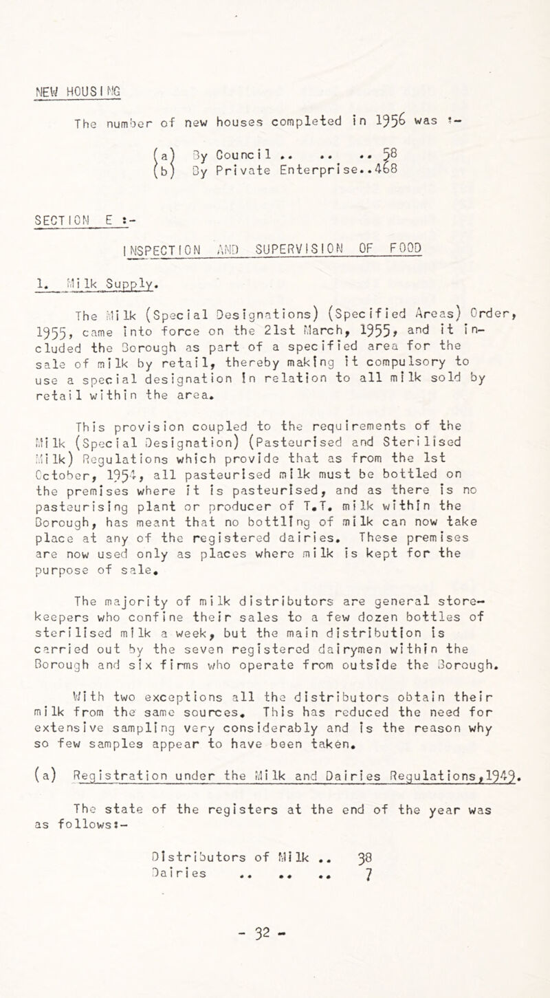 MEW HOUSING The number of new houses completed in 1^5^ was *- (a) By Counc i 1 * 5^ (b) By Private Enterprise..4b8 SECTION E t- 1NSPECT10 N AMD SUPERVISION OF FOOD 1. Milk Supply. The Milk (Special Designations) (Specified Areas) Order, 1955, came Into force on the 21st March, 1355? and in- cluded the Borough as part of a specified area for the sale of milk by retail, thereby making it compulsory to use a special designation In relation to all milk sold by retail within the area. This provision coupled to the requirements of the Milk (Special Designation) (Pasteurised and Sterilised Milk) Regulations which provide that as from the 1st October, 1354, all pasteurised milk must be bottled on the premises where it is pasteurised, and as there is no pasteurising plant or producer of T.T. milk within the Borough, has meant that no bottling of milk can now take place at any of the registered dairies. These premises are now used only as places where milk is kept for the purpose of sale. The majority of milk distributors are general store- keepers who confine their sales to a few dozen bottles of sterilised milk a week, but the main distribution is carried out by the seven registered dairymen within the Borough and six firms who operate from outside the Borough. With two exceptions all the distributors obtain their milk from the same sources. This has reduced the need for extensive sampling very considerably and is the reason why so few samples appear to have been taken. (a) Registration under the Milk and Dairies Regulations,1343. The state of the registers at the end of the year was as follows:- Dlstributors of Milk .. 3$ Dairies .. .. .. 7
