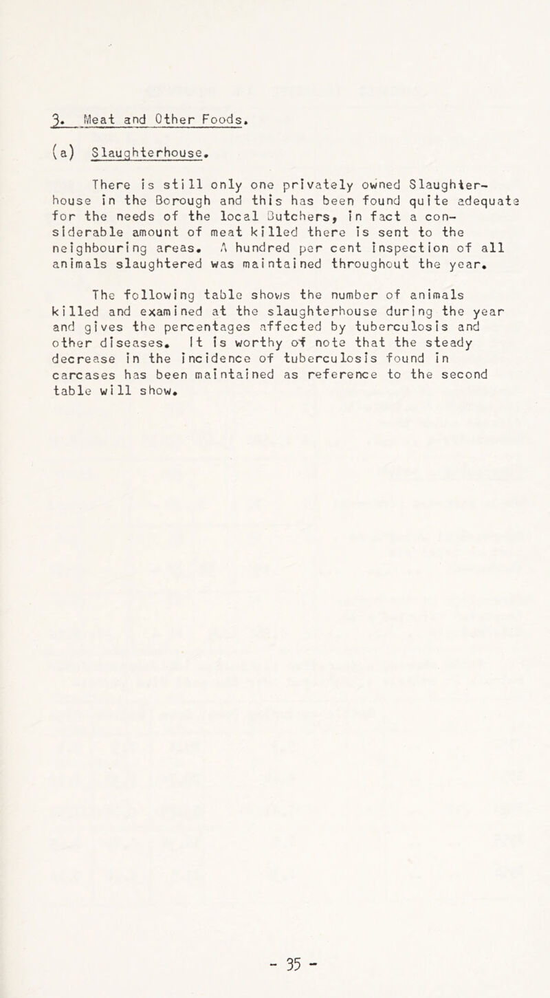 jh, Meat and Other Foods. (a) Slauqhterhouse. There is still only one privately owned Slaughter- house in the Borough and this has been found quite adequat for the needs of the local Butchers, in fact a con- siderable amount of meat killed there is sent to the neighbouring areas* A hundred per cent inspection of all animals slaughtered was maintained throughout the year* The following table shovjs the number of animals killed and examined at the slaughterhouse during the year and gives the percentages affected by tuberculosis and other diseases* It is worthy of note that the steady decrease in the incidence of tuberculosis found in carcases has been maintained as reference to the second table wi11 show.