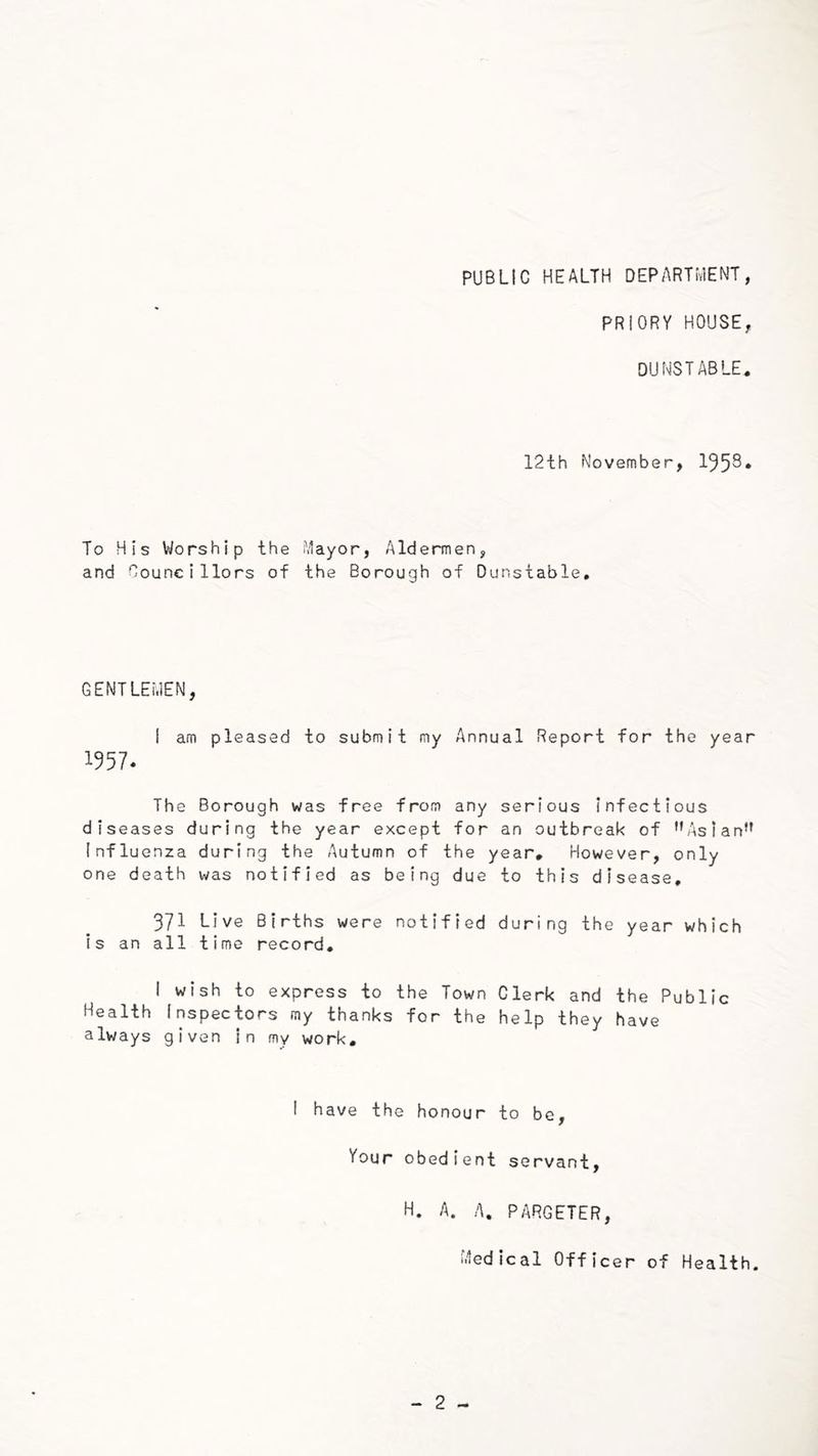 PUBLIC HEALTH DEPARTHENT, PRIORY HOUSE, DUNSTABLE. 12th November, 195^* To His Worship the Mayor, Aldermen, and Councillors of the Borough of Dunstable, GENTLEMEN, 1 am pleased to submit my Annual Report for the year 1957. The Borough was free from any serious infectious diseases during the year except for an outbreak of ’’Asian*' Influenza during the Autumn of the year. However, only one death was notified as being due to this disease, 371 Live Births were notified during the year which is an all time record, 1 wish to express to the Town Clerk and the Public Health Inspectors my thanks for the help they have always given in my work. i have the honour to be, Your obedient servant, H. A. A, PARGETER, Medical Officer of Health.