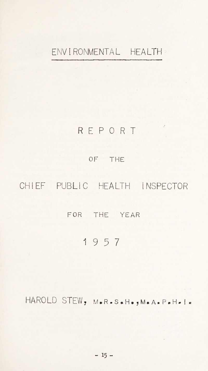 ENVIRONMENTAL HEALTH REPORT OF THE CHIEF PUBLIC HEALTH INSPECTOR FOR THE YEAR 19 5 7 HAROLD STEVv', m.r.s.h. ,m.a. p.h. i ,