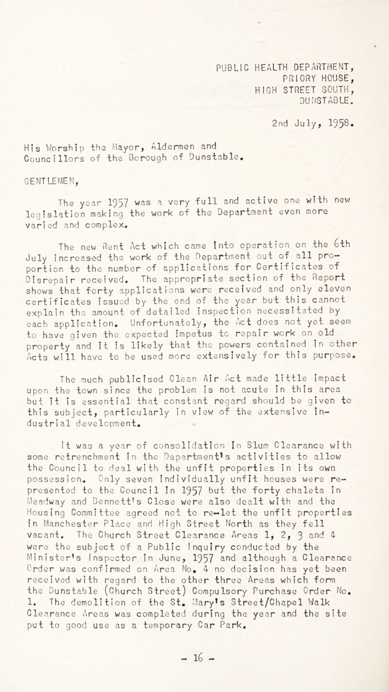 PRIORY HOUSE, HIGH STREET SOUTH, DUNSTABLE. 2nd July, His V/orship tha Mayor, Aldermen and Councillors of the Borough of Dunstable, GENTLEMEN, The year 1957 was a very full and active one with new legislation making the work of the Department even more varied and complex. The new Rent Act which came Into operation on the 6th July increased the work of the Department out of all pro- portion to the number of applications for Certificates of Disrepair received. The appropriate section of the Report shows that forty applications wore received and only eleven certificates issued by the end of the year but this cannot explain the amount of detailed inspection necessitated by each application. Unfortunately, the Act does not yet seem to have given the expected impetus to repair work on old property and it is likely that the powers contained in other Acts will have to be used more extensively for this purpose. The much publicised Clean Air Act made little Impact upon the town since the problem is not acute in this area but it is essential that constant regard should be given to this subject, particularly In view of the extensive In- dustrial development. It was a year of consolidation In Slum Clearance with some retrenchment in the Department's activities to allow the Council to deal with the unfit properties in its own possession. Only seven individually unfit houses were re- presented to the Council In 1957 but the forty chalets in Meadway and Bennett’s Close were also dealt with and the Housing Committee agreed not to re-let the unfit properties in Manchester Place and High Street North as they fell vacant. The Church Street Clearance Areas 1, 2, 3 4 were the subject of a Public Inquiry conducted by the Minister’s inspector in June, 1957 although a Clearance Order was confirmed on Area Mo, 4 no decision has yet been received with regard to the other three Areas which form the Dunstable (Church Street) Compulsory Purchase Order No, 1, The demolition of the St, Mary's Street/Chapel Walk Clearance Areas was completed during the year and the site put to good use as a temporary Car Park,