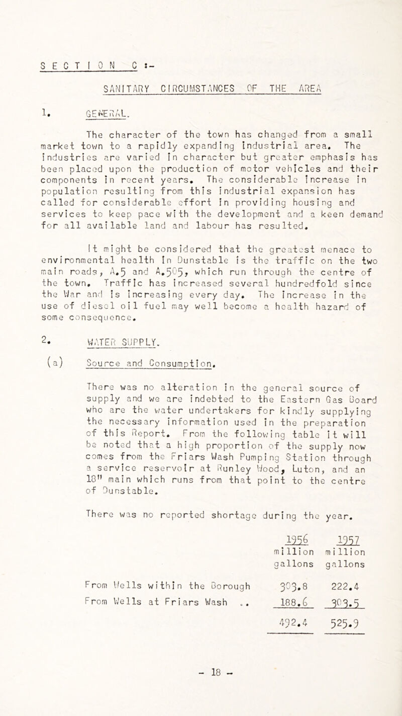 SECTION C SANITARY CIRCUMSTANCES OF THE AREA 1. QEtVERAL. The character of the town has changed from a small market town to a rapidly expanding industrial area. The industries are varied in character but greater emphasis has been placed upon the production of motor vehicles and their components In recent years. The considerable increase in population resulting from this industrial expansion has called for considerable effort in providing housing and services to keep pace v^ith the development and a keen demand for all available land and labour has resulted. It might be considered that the greatest menace to environmental health in Dunstable is the traffic on the two main roads, A,5 and A,5057 which run through the centre of the town. Traffic has increased several hundredfold since the War and is increasing every day. The increase In the use of diesel oil fuel may well become a health hazard of some consequence. 2. WATER SUPPLY. (a) Source and Consumption. There was no alteration in the general source of supply and we are indebted to the Eastern Gas Board who are the water undertakers for kindly supplying the necessary information used in the preparation of this Report. From the following table It will be noted that a high proportion of the supply now comes from the Friars Wash Pumping Station through a service reservoir at Run ley Wood, Luton, and an 18 main which runs from that point to the centre of Dunstable, There was no reported shortage during the year. 2256 mi million million gallons gallons F rom Wells within the Borough 323.8 222,4 F rom Wells at Friars Wash 188.6 323.5 432,^ 525.3