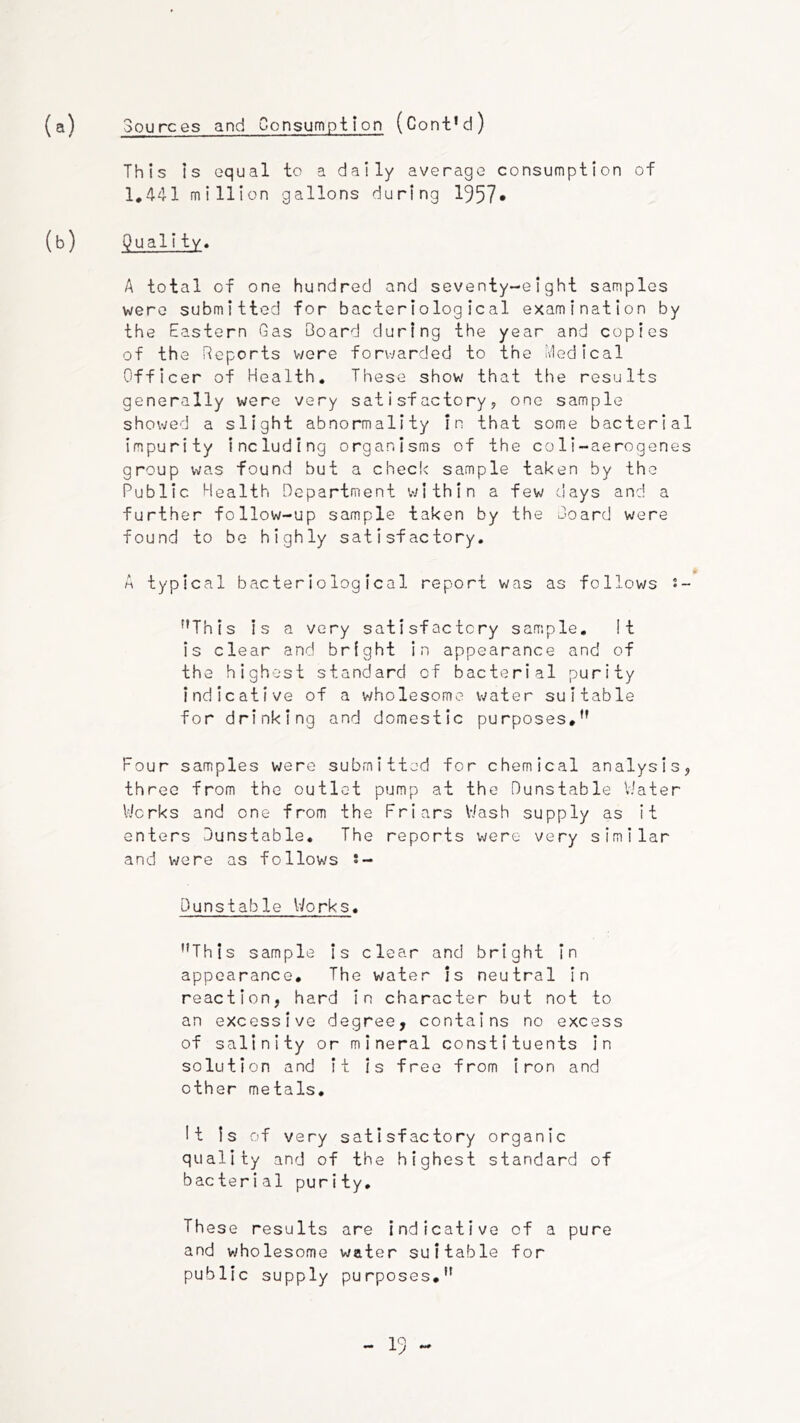 (a) Sources and Consumption (Cont’d) This is equal to a daily average consumption of 1,441 million gallons during 1957* (b) Quality. A total of one hundred and seventy-eight samples were submitted for bacteriological examination by the Eastern Gas Board during the year and copies of the Reports were forwarded to the Medical Officer of Health, These show that the results generally were very satisfactory? one sample showed a slight abnormality in that some bacterial impurity including organisms of the co1i~aerogenes group was found but a check sample taken by the Public Health Department v>nthln a few days and a further follow-up sample taken by the Board were found to be highly satisfactory. A typical bacteriological report was as follows s- ^'This is a very satisfactory sample. It is clear and bright in appearance and of the highest standard of bacterial purity indicative of a wholesome water suitable for drinking and domestic purposes,*' Four samples were submitted for chemical analysis, three from the outlet pump at the Dunstable V'ater Works and one from the Friars Wash supply as it enters Dunstable. The reports were very similar and were as follows s- Dunstable IVorks, ''This sample Is clear and bright in appearance. The water is neutral In reaction, hard In character but not to an excessive degree, contains no excess of salinity or mineral constituents in solution and it is free from Iron and other metals. It Is of very satisfactory organic quality and of the highest standard of bacterial purity. These results are indicative of a pure and v^holesome water suitable for public supply purposes,