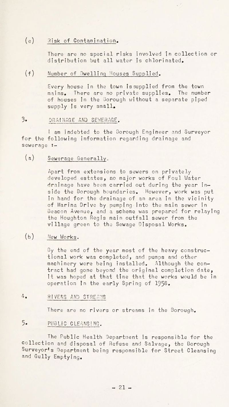 (e) i^Isk of ContamI nai ion» There are no special risks involved in collection or distribution but all water Is chlorinated, (f) Number of Dwelling Houses Supplied, Every house In the town is supplied from the town mains. There are no private supplies. The number of houses in the borough vjithout a separate piped supply Is very small, 3. DRAINAGE AND SEWERAGE, I am indebted to the Oorough Engineer and Surveyor for the following information regarding drainage and sewerage (a) Sewerage Generally. Apart from extensions to sev;ers on privately developed estates, no major works of Foul Uater drainage have been carried out during the year in- side the Oorough boundaries. However, work was put in hand for the drainage of an area in the vicinity of Marina Drive by pumping into the main sewer in Beacon Avenue, and a scheme was prepared for relaying the Houghton Regis main outfall sewer from the village green to the Sewage Disposal V/orks, (b) New Viorks, By the end of the year most of the heavy construc- tional v/ork was completed, and pumps and other machinery were being installed. Although the con- tract had gone beyond the original completion date, It was hoped at that time that the works would be in operation In the early Spring of 195^* A. RIVERS AND STREAMS There are no rivers or streams in the Borough, 5. PUB Lie CLEANSING. The Public Health Department is responsible for the collection and disposal of Refuse and Salvage, the Borough Surveyor’s Department being responsible for Street Cleansing and Gully Emptying,