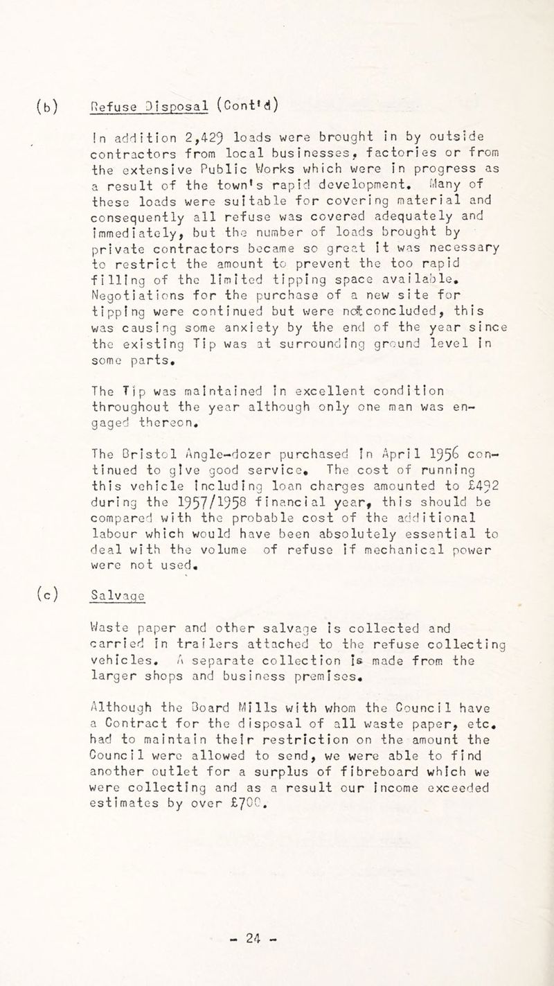 Refuse Disposal (Cont’d) !n addition 2,429 loads were brought in by outside contractors from local businesses, factories or from the extensive Public Works v^hich were In progress as a result of the town's rapid development, idany of these loads were suitable for covering material and consequently all refuse was covered adequately and immediately, but the number of loads brought by private contractors became sc groat It was necessary to restrict the amount to prevent the too rapid filling of the limited tipping space available. Negotiations for the purchase of a new site for tipping were continued but were nc^coneluded, this was causing some anxiety by the end of the year since the existing Tip was at surrounding ground level in some parts. The Tip was maintained in excellent condition throughout the year although only one man was en- gaged thereon. The Bristol Angle-dozer purchased In April 195^ con- tinued to give good service. The cost of running this vehicle including loan charges amounted to £492 during the 1957/^953 financial year, this should be compared with the probable cost of the additional labour which would have been absolutely essential to deal with the volume of refuse If mechanical power were not used. Salvage Waste paper and other salvage is collected and carried in trailers attached to the refuse collecting vehicles. A separate collection Is made from the larger shops and business premises. Although the Board Mills v;ith whom the Council have a Contract for the disposal of all waste paper, etc, had to maintain their restriction on the amount the Council were allowed to send, v/e were able to find another outlet for a surplus of fibreboard which we were collecting and as a result our income exceeded estimates by over LJOQ,