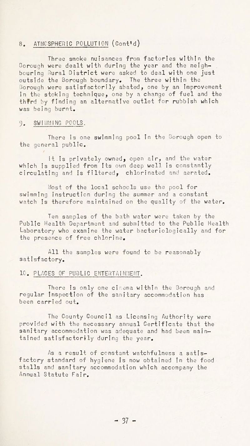8. ATMCSPHERIC POLLUTION (Cont’d) Three smoke nuisances from factories within the Dorough were dealt with during the year and the neigh- bouring ilural District were asked to deal with one just outside the Borough boundary# The three within the Borough were satisfactorily abated, one by an improvement in the stoking technique, one by a change of fuel and the thf'rd by finding an alternative outlet for rubbish which was being burnt, % SWlivIMINQ POOLS. There is one swimming pool in the Borough open to the general public. It is privately owned, open air, and the water which is supplied from Its own deep well Is constantly circulating and is filtered, chlorinated and aerated, 'dost of the local schools use the pool for swimming Instruction during the summer and a constant watch Is therefore maintained on the quality of the water. Ten samples of the bath v/ater wore taken by the Public Health Department and submitted to the Public Health Laboratory who examine the water bacteriologically and for the presence of free chlorine# All the samples were found to be reasonably satisfactory, 10, PLACES OF PUBLIC ENTEHTAINMEMT. There Is only one cinema within the Borough and regular Inspection of the sanitary accommodation has been carried out. The County Council as Licensing Authority were provided with the necessary annual Certificate that the sanitary accommodation v/as adequate and had been main- tained satisfactorily during the year. As a result of constant watchfulness a satis- factory standard of hygiene is now obtained in the food stalls and sanitary accommodation which accompany the Annual Statute Fair,