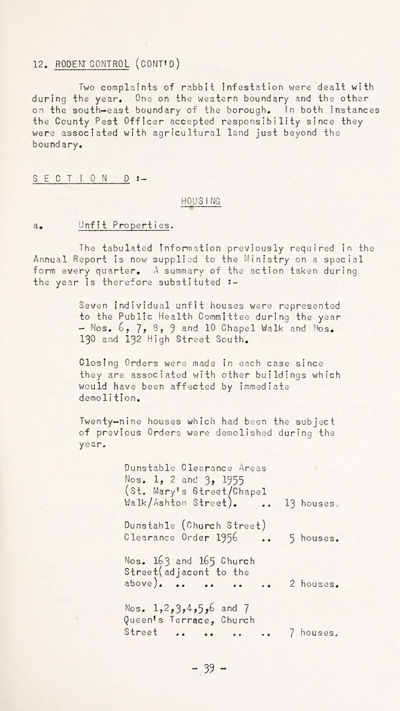 12. RODENT CONTROL (CONT’D) Two complaints of rabbit infestation \^/e^e dealt with during the year. One on the western boundary and the other on the south-east boundary of the borough. In both instances the County Pest Officer accepted responsibility since they were associated with agricultural land just beyond the boundary. SECTION D:- H0U3ING a. Unfit Properties. The tabulated information previously required in the Annual Report is now supplied to the Ministry on a special form every quarter, A summary of the action taken during the year is therefore substituted i~ Seven Individual unfit houses were represented to the Public Health Committee during the year — Nos. ] f 8, 9 Chapel Vialk and Nos, 130 and 132 High Street South, Closing Orders were made in each case since they are associated v/ith other buildings which would have been affected by immediate demolition, Tv/enty-nine houses which had been the subject of previous Orders were demolished during the year. Dunstable Clearance Areas Nos. 1, 2 and 3, I955 (St, Mary’s Street/Chapel V.'alk/Ashton Street). .. I3 houseso Dunstable (Church Street) Clearance Order 195^ .. 5 houses. Nos. 1^3 1^5 Church Street(adjacent to the above). .. .. .. 2 houses. Nos. 1,2,3?A,5j^ 7 Queen’s Terrace, Church Street 7 houses.