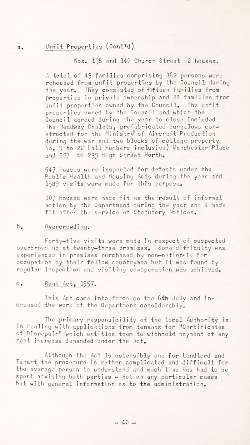 a. Unfit Properties (Cont’d) Nos« 138 and 140 Church Street 2 houses* A total of 43 families comprising 162 persons were rehoused from unfit properties by the Council during the year. TFey consisted of fifteen families from properties in private ownership and 28 families from unfit properties owned by the Council, The unfit properties owned by the Council and which the Council agreed during the year to close included The headway Chalets, prefabricated bungalows con- structed for the Ministr/ of Aircraft Production during the war and two blocks of cottage property No, 3 to 22 (all numbers inclusive) Manchester Place and 227 to 235 High Street North, 547 Houses were insp'^cted for defects under the Public Health and Housing Acts during the year and 1589 visits were made for this purpose, 107 Houses were made fit as the result of informal action by the Department during the year and 4 made fit after the service of Statutory Notices. b, Overc rowdlnq. Forty-five visits were made In respect of suspected overcrowding at twenty-three premises. Some difficulty was experienced in premises purchased by non-nation?Is for occupation by their fellow countrymen but it was found by regular inspection and visiting co-operation was achieved, c. Rent Act, 1957* This Act came into force on the 6th July and in- creased the work of the Department considerably. The primary responsibility of the Local Authority is in dealing with applications from tenants for ’’Certificates of Disrepair” which entitles them to v/ithhold payment of any rent increase demanded under the Act, Although the Act is ostensibly one for Landlord and Tenant the procedure is rather complicated and difficult for the average person to understand and much time has had to be spent advising both parties — not on any particular cases but with general information as to the administration.