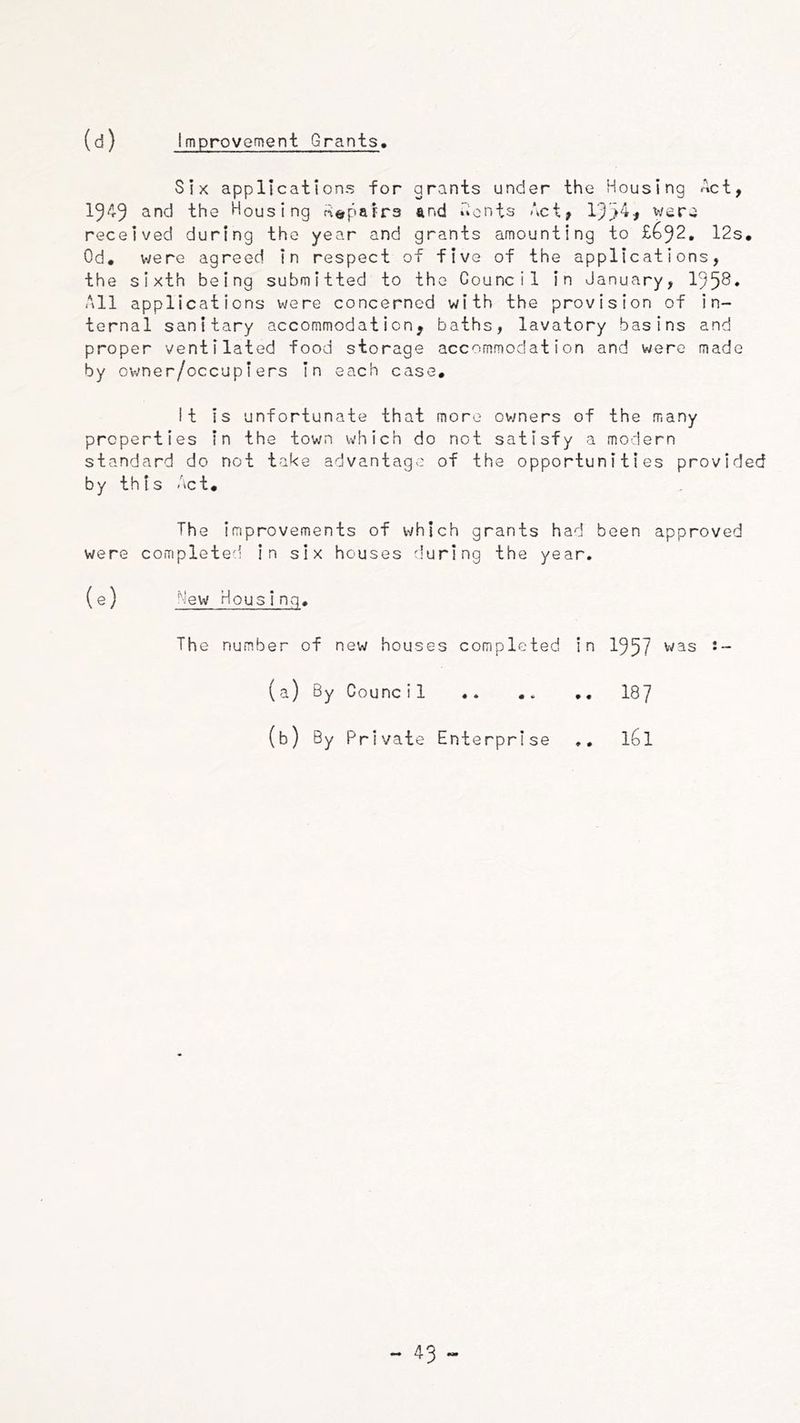 Improvement Grants. Six applications for grants under the Housing Act, 15^9 the Housing Heparra and Aonts Act, 193‘^f wera received during the year and grants amounting to £^92. 12s, Od, were agreed in respect of five of the applications, the sixth being submitted to the Council in January, 195^» All applications were concerned with the provision of in- ternal sanitary accommodation, baths, lavatory basins and proper ventilated food storage accommodation and were made by owner/occupiers in each case, it is unfortunate that more ov;ners of the many properties in the town which do not satisfy a modern standard do not take advantage of the opportunities provided by this Act, The Improvements of which grants had been approved were completed in six houses during the year. (e) Mew Housing, The number of new houses completed in 1957 was J- 187 161 (a) By Counc i 1 (b) By Private Enterprise