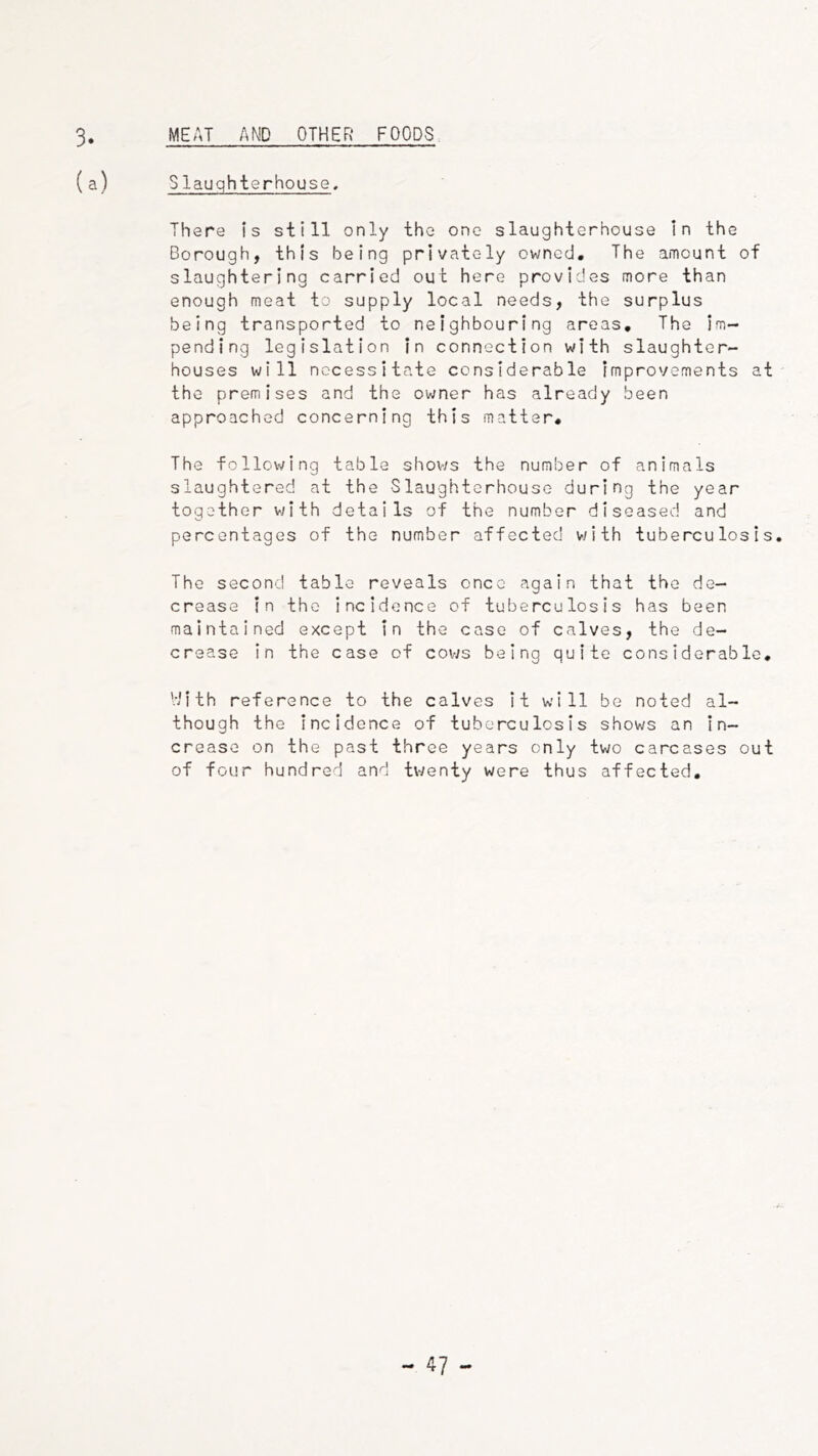 MEAT AND OTHER FOODS 3. (a) Slauqhterhouse. There is still only the one slaughterhouse In the Borough, this being privately owned. The amount of slaughtering carried out here provides more than enough meat to supply local needs, the surplus being transported to neighbouring areas. The im- pending legislation in connection with slaughter- houses will necessitate considerable improvements at the premises and the owner has already been approached concerning this matter. The following table shov/s the number of animals slaughtered at the Slaughterhouse during the year together with details of the number diseased and percentages of the number affected with tuberculosis. The second table reveals once again that the de- crease in the incidence of tuberculosis has been maintained except in the case of calves, the de- crease in the case of cows being quite considerable, '.•iith reference to the calves it will be noted al- though the incidence of tuberculosis shows an in- crease on the past three years only two carcases out of four hundred and tv/enty were thus affected.