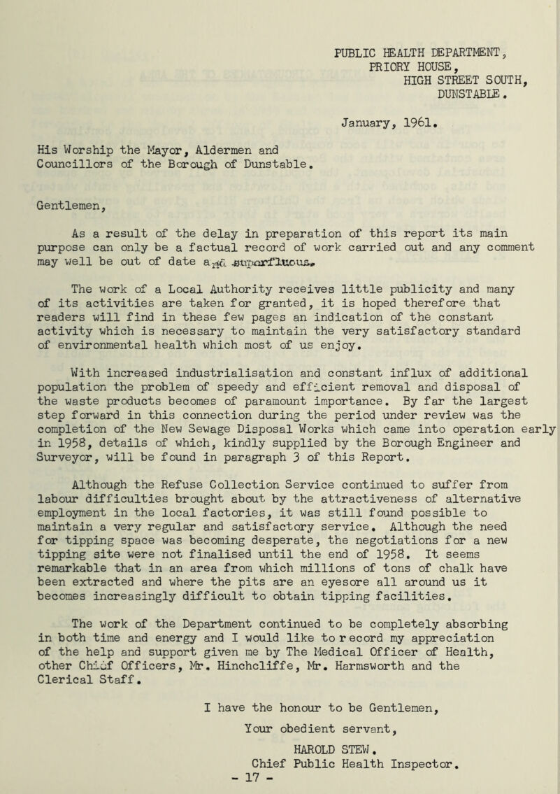 PUBLIC HEALTH DEPARTMENT, PRIORY HOUSE, HIGH STREET SOUTH, DUNSTABIE. January, 1961, His Worship the l'^ayor, Aldermen and Councillors of the Borough of Dunstable. Gentlemen, As a result of the delay in preparation of this report its main purpose can only be a factual record of work carried out and any comment may well be out of date jauporflUous, The work of a Local Authority receives little publicity and many of its activities are taken for granted, it is hoped therefore that readers will find in these few pages an indication of the constant activity which is necessary to maintain the very satisfactory standard of environmental health which most of us enjoy. With increased industrialisation and constant influx of additional population the problem of speedy and efficient removal and disposal of the waste products becomes of paramount importance. By far the largest step forward in this connection during the period under review was the completion of the New Sewage Disposal Works which came into operation early in 1958, details of which, kindly supplied by the Borough Engineer and Surveyor, will be found in paragraph 3 of this Report. Although the Refuse Collection Service continued to suffer from labour difficulties brought about by the attractiveness of alternative employment in the local factories, it was still foijind possible to maintain a very regular and satisfactory service. Although the need for tipping space was becoming desperate, the negotiations for a new tipping site were not finalised until the end of 1958. It seems remarkable that in an area from which millions of tons of chalk have been extracted and where the pits are an eyesore all around us it becomes increasingly difficult to obtain tipping facilities. The work of the Department continued to be completely absorbing in both time and energy and I would like to record my appreciation of the help and support given me by The Medical Officer of Health, other Chidf Officers, Mr. Hinchcliffe, Mr. Harmsworth and the Clerical Staff. I have the honour to be Gentlemen, Your obedient servant, HAROLD STEW. Chief Public Health Inspector.