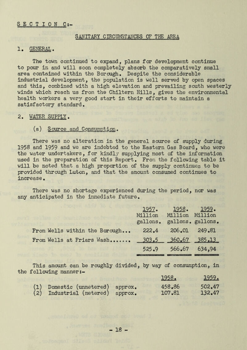SECTION C:~ 1. GENERAL. SANITARY CIRCUMSTAIICES OF THE AREA The town continued to expand, plans for development continue to pour in and will soon completely absorb the comparatively small area contained within the Borough, Despite the considerable industrial development, the population is well served by open spaces and this, combined with a high elevation and prevailing south westerly winds which reach us from the Chiltern Hills, gives the environmental health workers a verj good start in their efforts to maintain a satisfactory standard, 2, WATER SUPPLY, (a) Source and Consumption, There was no alteration in the general source of supply during 1958 and 1959 and we are indebted to the Eastern Gas Board, who were the water undertakers, for kindly supplying most of the information used in the preparation of this Report, From the following table it will be noted that a high proportion of the supply continues to be provided through Luton, and that the amount consumed continues to increase. There was no shortage experienced during the period, nor was any anticipated in the immediate future. 12^7, 1958, 1252. Million Million Million gallons. gallons, gallons, From Wells within the Borough.., 222,4 206,01 249.81 From Wells at Friars Wash ■ 3Q3..i- 360.67 385.13 525,9 566.67 634,94 This amount can be roughly divided, by way of consumption, in the following manner 1958, (1) Domestic (unmetered) approx, 458,86 502,47 (2) Industrial (metered) approx, 107,81 132,47