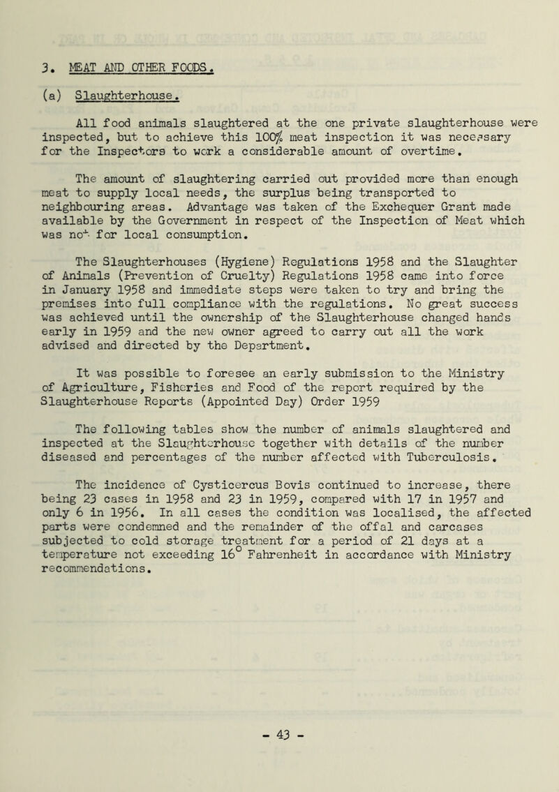 3. MEAT AIJD OTHER FOODS. (a) Slaughterhouse. All food animals slaughtered at the one private slaughterhouse were inspected, but to achieve this 100^ meat inspection it was necerisary for the Inspectors to work a considerable amount of overtime. The amount of slaughtering carried out provided more than enough meat to supply local needs, the siirplus being transported to neighbouring areas. Advantage was taken of the Exchequer Grant made available by the Government in respect of the Inspection of Meat which was not for local consumption. The Slaughterhouses (Hygiene) Regulations 1958 and the Slaughter of Animals (Prevention of Cruelty) Regulations 1958 came into force in January 1958 and immediate steps were taken to try and bring the premises into full compliance with the regulations. No great success was achieved until the ownership of the Slaughterhouse changed hands early in 1959 and the new owner agreed to carry out all the work advised and directed by the Department, It was possible to foresee an early submission to the Ministry of Agriculture, Fisheries and Food of the report required by the Slaughterhouse Reports (Appointed Day) Order 1959 The following tables show the number of animals slaughtered and inspected at the Slaughterhouse together with details of the number diseased and percentages of the number affected with Tuberculosis, The incidence of Cysticercus Bovis continued to increase, there being 23 cases in 1958 and 23 in 1959, compared with 17 in 1957 and only 6 in 1956, In all cases the condition was localised, the affected parts were condemned and the remainder of the offal and carcases subjected to cold storage treatment for a period of 21 days at a temperature not exceeding 16° Fahrenheit in accordance with Ministry recommendations.