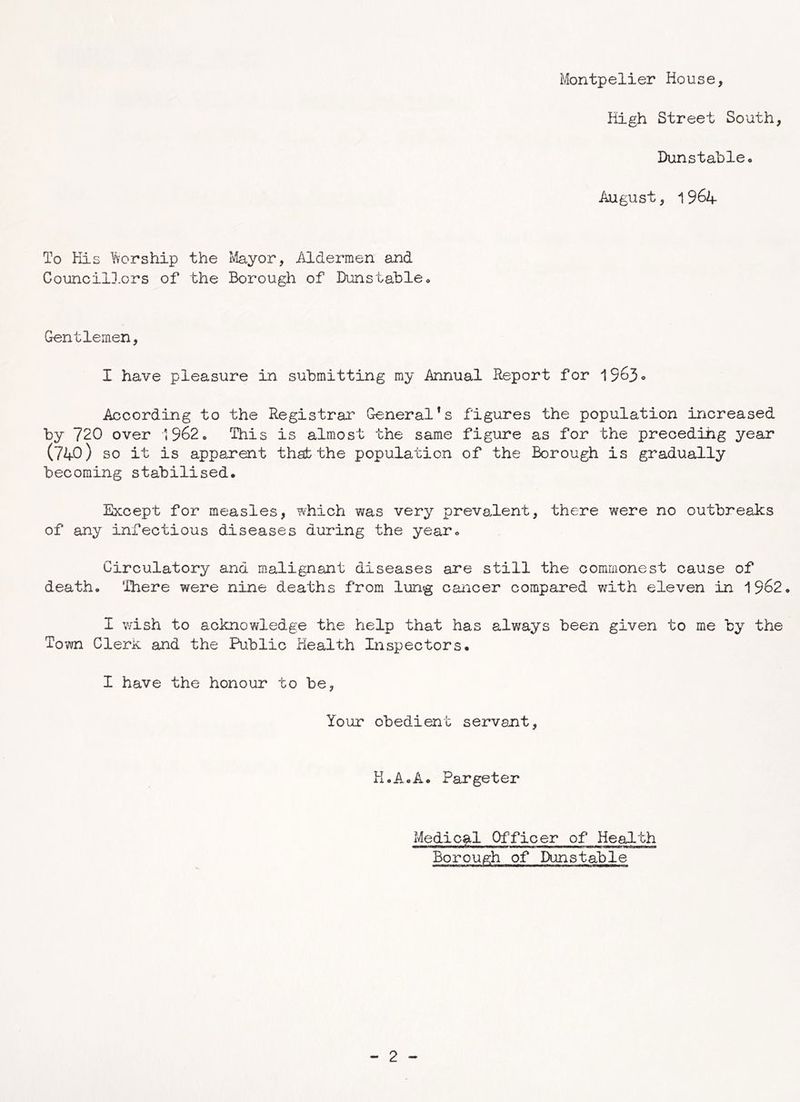 High Street South, Dunstable* August, 1964 To His Worship the Mayor, Aldermen and Councillors of the Borough of Dunstable* Gentlemen, I have pleasure in submitting my Annual Report for '{963° According to the Registrar General's figures the population increased by 720 over 1962* This is almost the same figure as for the preceding year (740) so it is apparent that the population of the Borough is gradually becoming stabilised. Except for measles, which was very prevalent, there were no outbreaks of any infectious diseases during the year* Circulatory and malignant diseases are still the commonest cause of death* There were nine deaths from lung cancer compared with eleven in 1962. I wish to acknowledge the help that has always been given to me by the Town Clerk and the Public Health Inspectors. I have the honour to be, Your obedient servant, K.A.A. Pargeter Medical Officer of Health Borough of Dunstable