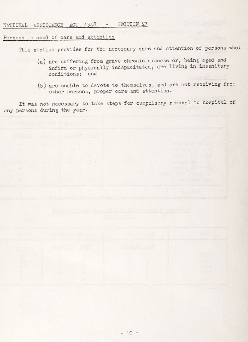 SECTION U7 NATIONAL ASSISTANCE ACT, 1 %-8 Persons in need of care and attention This section provides for the necessary care and attention of persons who: (a) are suffering from grave chronic disease or, being aged and infirm or physically incapacitated, are living in insanitary c ondition s; and (b) are unable to devote to themselves, and are not receiving from other persons, proper care and attention. It was not necessary to take steps for cumpulsory removal to hospital of any persons during the year.