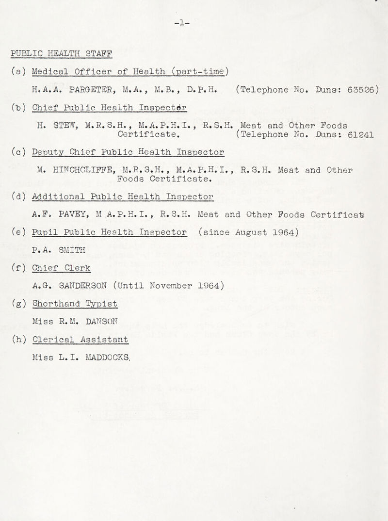 PUBLIC HEALTH STAFF (a) Medical Officer of Health (part-time) H.A.A. PAROETER, M.A., M. B. , D.P.H. (Telephone No. Duns: 63526) (h) Chief Public Health Inspector H. STEW, M. R. S.H. , M.A.P.H. I. , R. S.H. Meat and Other Foods Certificate. (Telephone No. Duns: 61241 (c) Deputy Chief Public Health Inspector M. HINCHCLIFFE, M. R.S.H., M.A.P.H. I., R.S.H. Meat and Other Foods Certificate. (d) Additional Public Health Inspector A.F® PAVEY, M A.P.H.I. , R.S.H. Meat and Other Foods Certificate (e) Pupil Public Health Inspector (since August 1964) P.A. SMITH (f) Chief Clerk A.O. SANDERSON (Until November 1964) (g) Shorthand Typist Miss R.M. DANSON (h) Clerical Assistant Miss L. I. MADDOCKS,