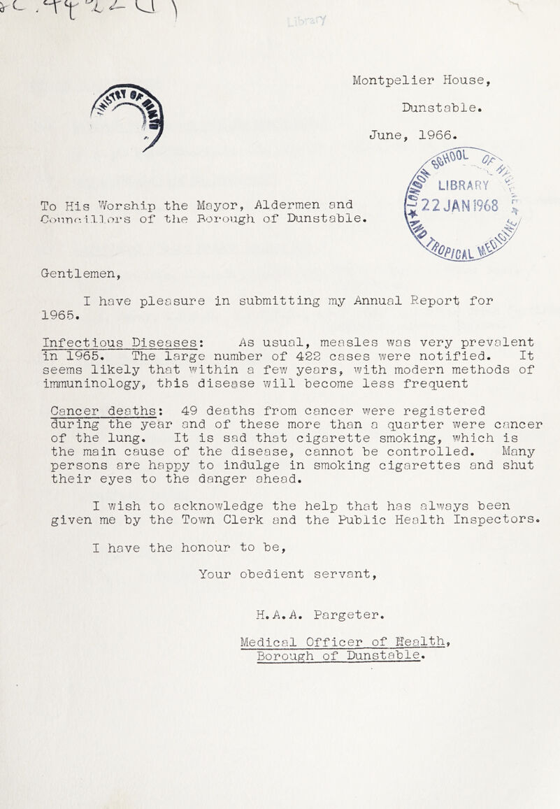 . ‘IT ^ ' ^ Montpelier House, IXinstable. June, 1966. To His Worship the Mayor, Aldermen and Oi>n-nr-ill.ors of the Borough of* Dunstable. G-entlemen, I have pleasure in submitting my Annual Report for 1965. Infectious Diseases; As usual, measles was very prevalent in 1965. The large number of 422 cases were notified. It seems likely that I'^mthin a few years, with modern methods of immuninology, this disease will become less frequent Cancer deaths; 49 deaths from cancer v/ere registered during the year and of these more than a quarter were cancer of the lung. It is sad that cigarette smoking, which is the main cause of the disease, cannot be controlled. Many persons are happy to indulge in smoking cigarettes and shut their eyes to the danger ahead. I wish to acknowledge the help that has always been given me by the Town Clerk and the Public Health Inspectors. I have the honour to be, Your obedient servant, r LIBRARY 22 JAN 1968 H.A.A. Pargeter. Medical Officer of Health, Borough of Dunstable.