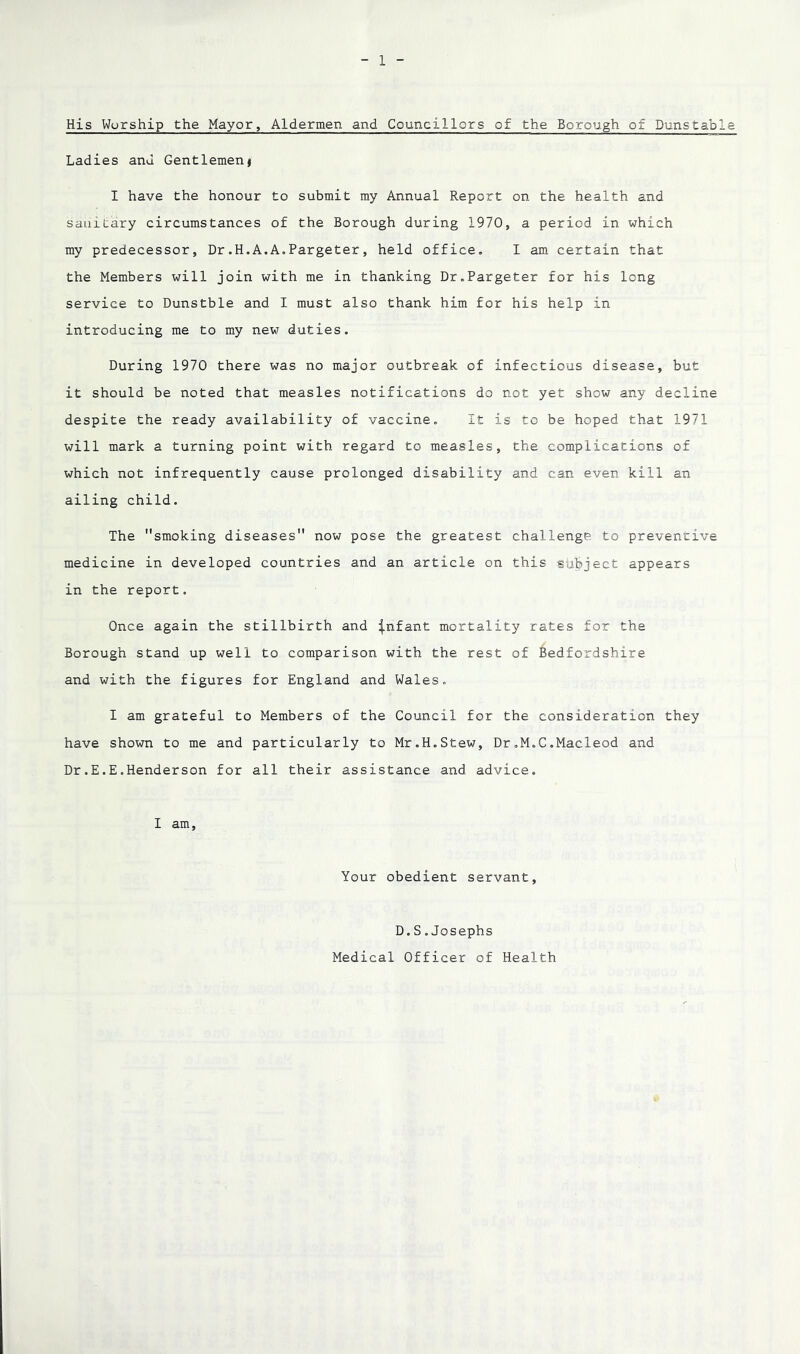 His Worship the Mayor, Aldermen and Councillors of the Borough of Dunstable Ladies and Gentlemen< I have the honour to submit my Annual Report on the health and sanitary circumstances of the Borough during 1970, a period in which my predecessor, Dr.H.A.A.Pargeter, held office. I am certain that the Members will join with me in thanking Dr.Pargeter for his long service to Dunstble and I must also thank him for his help in introducing me to my new duties. During 1970 there was no major outbreak of infectious disease, but it should be noted that measles notifications do not yet show any decline despite the ready availability of vaccine. It is to be hoped that 1971 will mark a turning point with regard to measles, the complications of which not infrequently cause prolonged disability and can even kill an ailing child. The smoking diseases now pose the greatest challenge to preventive medicine in developed countries and an article on this subject appears in the report. Once again the stillbirth and ^nfant mortality rates for the Borough stand up well to comparison with the rest of Bedfordshire and with the figures for England and Wales. I am grateful to Members of the Council for the consideration they have shown to me and particularly to Mr.H.Stew, Dr.M.C.Macleod and Dr.E.E.Henderson for all their assistance and advice. I am. Your obedient servant, D.S.Josephs Medical Officer of Health