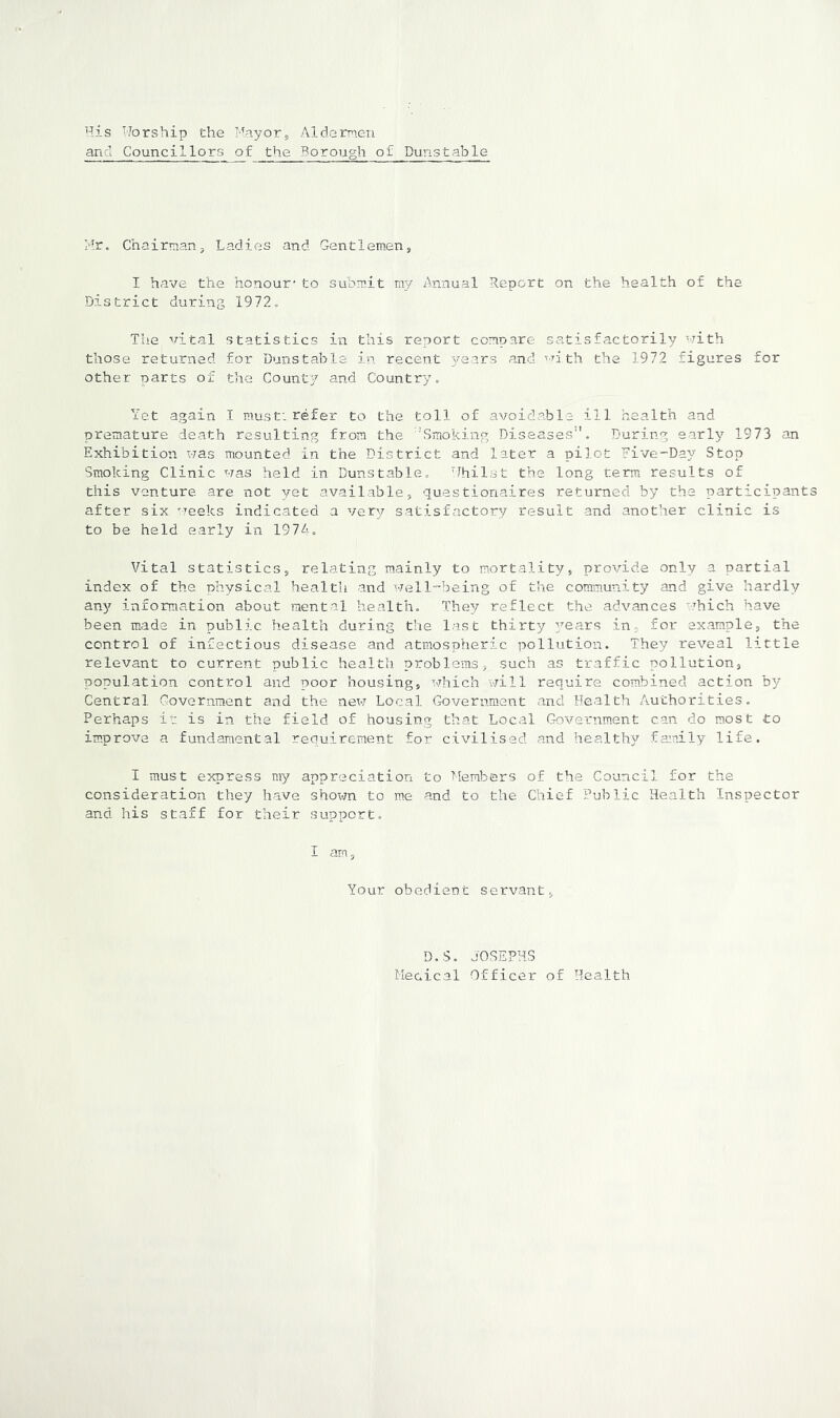 His iJorship the Mayors Aldernen ana Councillors of the Borough of Dunstable Mr. Chairmanj Ladies and Gentlemen, I have the honour-to submit my Annual Report on the health of the District during 1972. The vital statistics in this report compare satisfactorily with those returned for Dunstable in recent years and with the 1972 figures for other parts of the County and Country. Yet again I must: refer to the toll of avoidable ill health and premature death resulting from the 'Smoking Diseases”. During early 1973 an Exhibition was mounted in the District and later a pilot Five-Day Stop Smoking Clinic was held in Dunstable. 'Jhilst the long terra results of this venture are not yet available, questionaires returned by the participant after six weeks indicated a very satisfactory result and another clinic is to be held early in 1974. Vital statistics, relating mainly to mortality, provide only a partial index of the physical health and well-being of the community and give hardly an)^ information about mental health. They reflect the advances which have been made in public health during the last thirty years in, for example, the control of infectious disease and atmospheric pollution. They reveal little relevant to current public health problems, such as traffic pollution, population control and poor housing, which will require combined action by Central Government and the new Local Government and Health Authorities. Perhaps ir is in the field of housing that Local Government can do most to im,prove a fundamental requirement for civilised and healthy fam.ily life. I must express my appreciation to llembers of the Council for the consideration they have shown to me and to the Chief Public Health Inspector and his staff for their support. 5 Your obedient servant, D.S. JOSEPHS