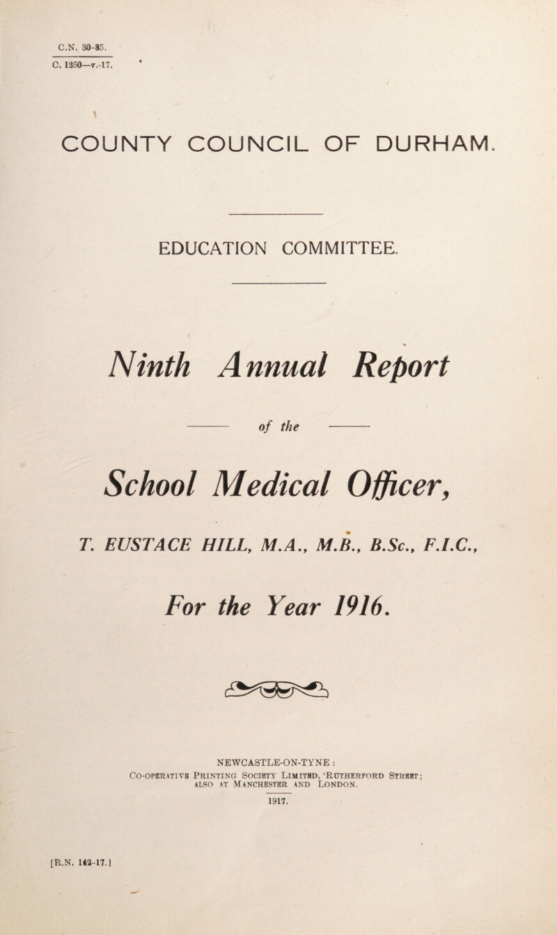 C.N. 30-85. C. 1250-7.-17. ft COUNTY COUNCIL OF DURHAM. EDUCATION COMMITTEE. Ninth A nnual Report of the - School Medical Officer, T, EUSTACE HILL, M.A., M.B., B.Sc., F.I.C., For the Year 1916. NEWCASTLE-ON-TYNE : Co-operative Printing Society Limited, 'Rutherford Street ; also at Manchester and London. 1917. [R.N. 142-17.1