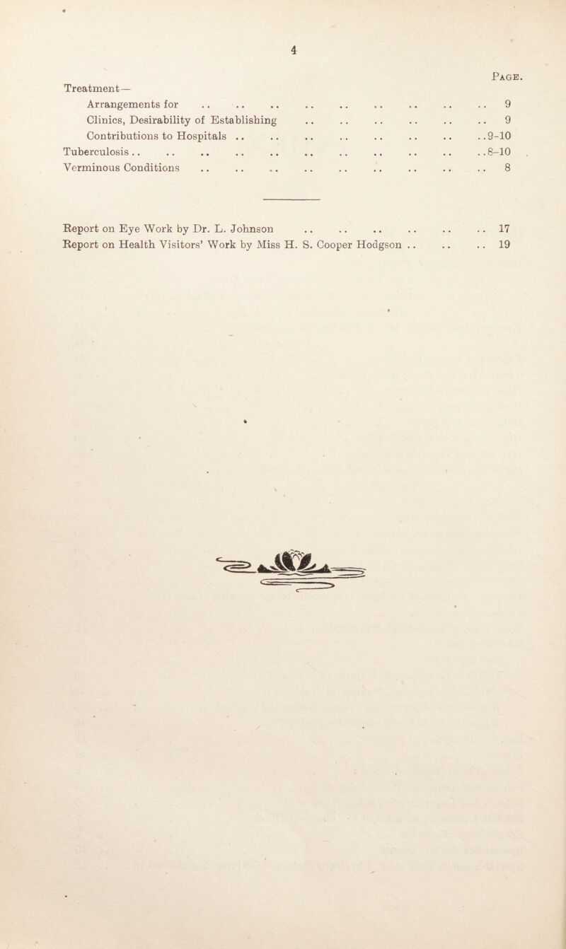 Page. Treatment — Arrangements for .. .. .. .. .. «, .. .. .. 9 Clinics, Desirability of Establishing .. .. .. .. .. .. 9 Contributions to Hospitals .. .. .. .. .. .. .. ..9-10 Tuberculosis .. .. .. .. .. .. .. .. .. .. .. 8-10 Verminous Conditions .. .. .. .. .. .. .. .. .. 8 Report on Eye Work by Dr. L. Johnson .. .. .. .. .. 17 Report on Health Visitors’ Work by Miss H. S. Cooper Hodgson .. .. 19