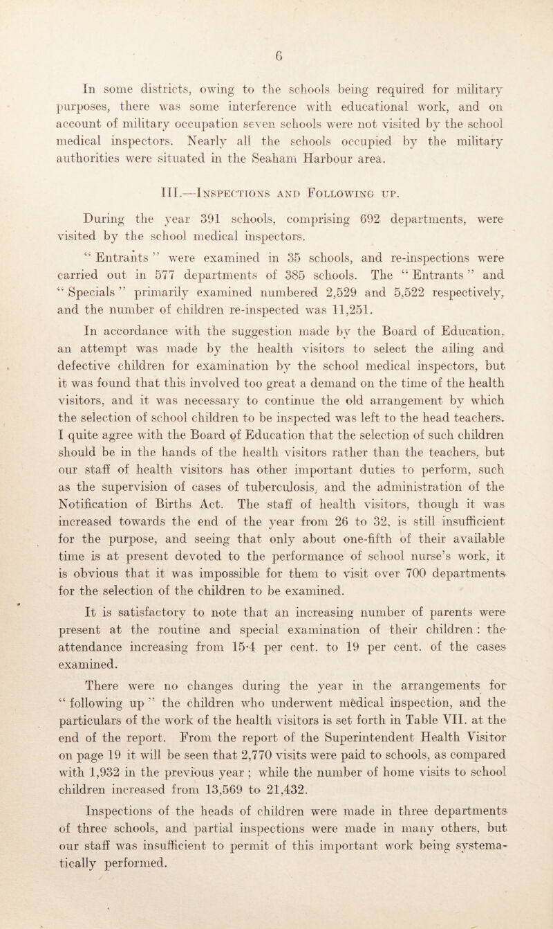 In some districts, owing to the schools being required for military purposes, there was some interference with educational work, and on account of military occupation seven schools were not visited by the school medical inspectors. Nearly all the schools occupied by the military authorities were situated in the Seaham Harbour area. III.—Inspections and Following up. During the year 391 schools, comprising 692 departments, were visited by the school medical inspectors. Entrants ” were examined in 35 schools, and re-inspections were carried out in 577 departments of 385 schools. The “ Entrants ” and “ Specials ” primarily examined numbered 2,529 and 5,522 respectively, and the number of children re-inspected was 11,251. In accordance with the suggestion made by the Board of Education,, an attempt was made by the health visitors to select the ailing and defective children for examination by the school medical inspectors, but it was found that this involved too great a demand on the time of the health visitors, and it was necessary to continue the old arrangement by which the selection of school children to be inspected was left to the head teachers. I quite agree with the Board of Education that the selection of such children should be in the hands of the health visitors rather than the teachers, but our staff of health visitors has other important duties to perform, such as the supervision of cases of tuberculosis, and the administration of the Notification of Births Act. The staff of health visitors, though it was increased towards the end of the year from 26 to 32, is still insufficient for the purpose, and seeing that only about one-fifth of their available time is at present devoted to the performance of school nurse’s work, it is obvious that it was impossible for them to visit over 700 departments' for the selection of the children to be examined. It is satisfactory to note that an increasing number of parents were present at the routine and special examination of their children : the attendance increasing from 15*4 per cent, to 19 per cent, of the cases- examined. There were no changes during the year in the arrangements for “ following up ” the children who underwent medical inspection, and the particulars of the work of the health visitors is set forth in Table VII. at the end of the report. From the report of the Superintendent Health Visitor on page 19 it will be seen that 2,770 visits were paid to schools, as compared with 1,932 in the previous year ; while the number of home visits to school children increased from 13,569 to 21,432. Inspections of the heads of children were made in three departments- of three schools, and partial inspections were made in many others, but our staff was insufficient to permit of this important work being systema- tically performed.