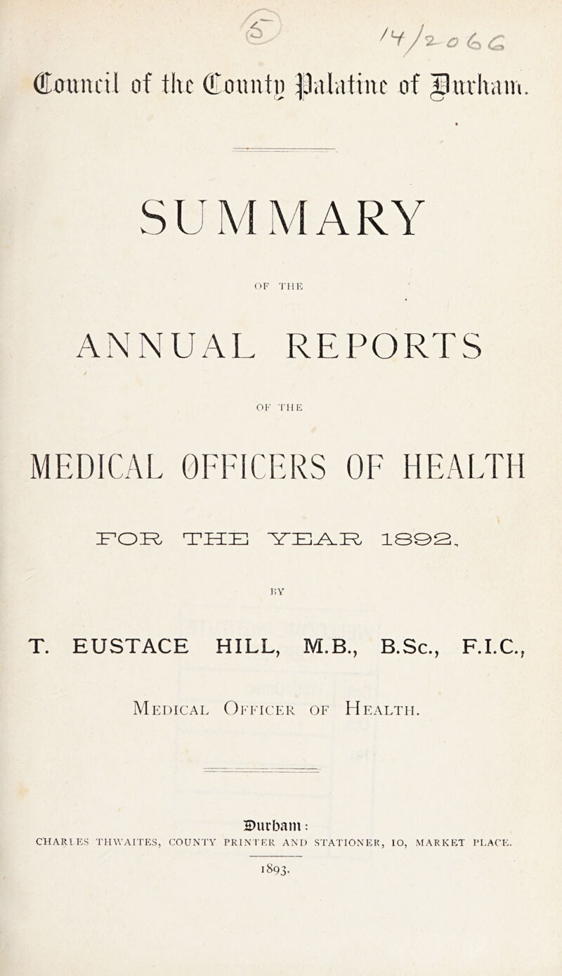 7‘t'.A- <0 <q <£ Council of the County palatine of Jttrham. S U M M A R Y OF THE ANNUAL REPORTS OF THE MEDICAL OFFICERS OF HEALTH FOR THE YEAR 1892, KY T. EUSTACE HILL, M.B., B.Sc., F.I.C., Medical Officer of Health. HHirbam: CHARLES THWAITES, COUNTY PRINTER AND STATIONER, lO, MARKET PLACE. 1893-