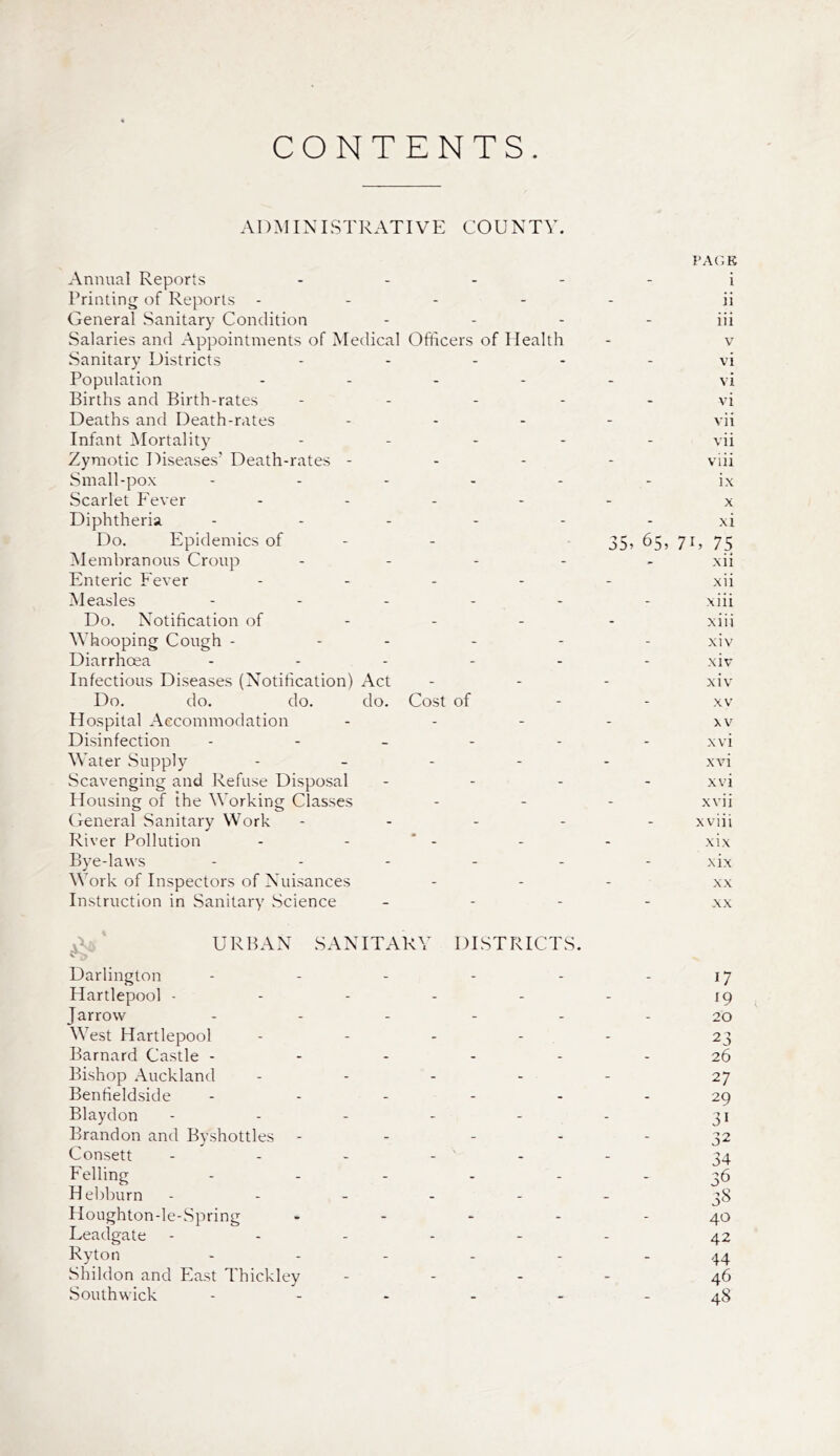 CONTENTS. ADMINISTRATIVE COUNTY. Annual Reports Printing of Reports General Sanitary Condition Salaries and Appointments of Medical Sanitary Districts Population Births and Birth-rates Deaths and Death-rates Infant Mortality Zymotic Diseases’ Death-rates - Small-pox Scarlet Fever Diphtheria Do. Epidemics of Membranous Croup Enteric Fever Measles Do. Notification of Whooping Cough - Diarrhoea Infectious Diseases (Notification) Act Do. do. do. do. Hospital Accommodation Disinfection Water Supply Scavenging and Refuse Disposal Housing of the Working Classes General Sanitary Work River Pollution Bye-laws Work of Inspectors of Nuisances Instruction in Sanitary Science PAGE i ii iii Officers of Health - v vi vi vi vii vii viii ix x xi 35? 65, 71, 75 xii xii xiii xiii xiv xiv xiv Cost of - - xv xv xvi xvi xvi xvii xviii - - - xix xix XX XX URBAN SANITARY DISTRICTS. Darlington - - - - - 17 Hartlepool - - - - - - 19 Jarrow - - - - - - 20 West Hartlepool - 23 Barnard Castle ------ 26 Bishop Auckland - - - - - 27 Benfieldside ------ 29 Blaydon - - - - - - 31 Brandon and Byshottles - - - - - 32 Consett - - - - - 34 Felling - - - - - 36 Hebburn ------ 38 Houghton-le-Spring - - - - - 40 Leadgate ------ 42 Ryton ------ 44 Shildon and East Thickley - - - - 46 Southwick ------ 48