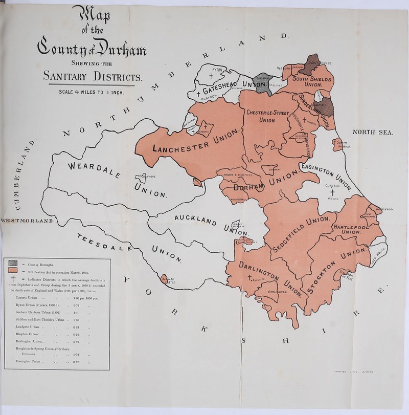 Kitajs of tfto ^ 0 vtntrf otpiiTljatn Shewing the Sanitary Districts. D . NORTH SEA. ^//i/lff/l = County Boroughs. 1 1 “ Notification Act in operation March, 1893. 1 = Indicates Districts in which the average death-rate from Diphtheria and Croup during the 3 years, 1890-2, exceeded the death-rate of England and Wales (0-26 per 1000), viz Consett Urban 100 per 1000 pop. Ryton Urban (2 years, 1890-1) 0-73 Seaham Harbour Urban (1892) 1-4 Shildon and East Thickley Urban .. 0-38 .Leadgate Urban .. 0-33 Blaydon Urban 0-27 Darlington Union.. 0-37 Houghton-le-Spring Union (Northern Division) 1-04 Easington Union .. 0-67 TM WAITES L.THG., DURHAM