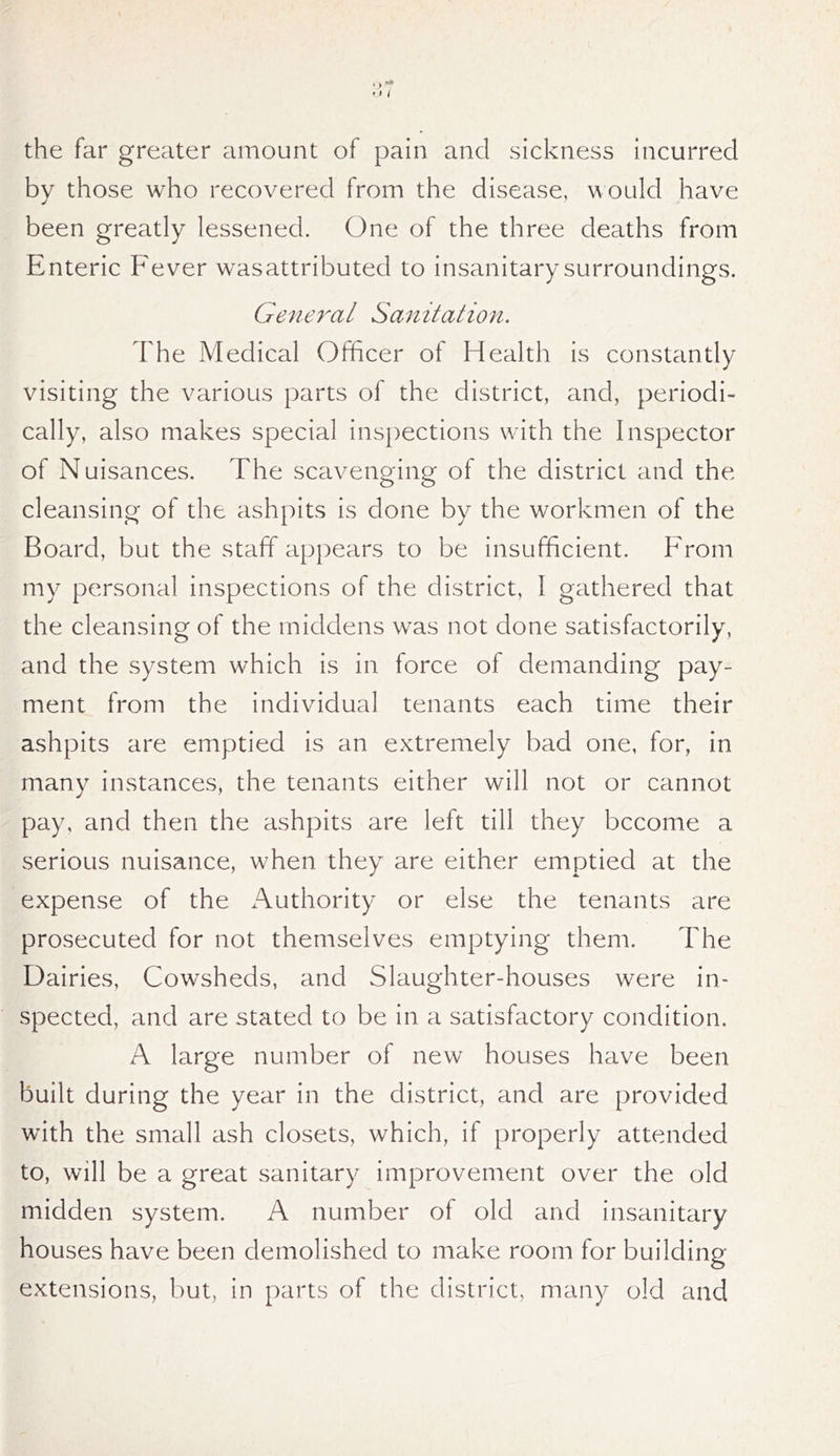 the far greater amount of pain and sickness incurred by those who recovered from the disease, would have been greatly lessened. One of the three deaths from Enteric Fever wasattributed to insanitary surroundings. General Sanitation. The Medical Officer of Health is constantly visiting the various parts of the district, and, periodi- cally, also makes special inspections with the Inspector of Nuisances. The scavenging of the district and the cleansing of the ashpits is done by the workmen of the Board, but the staff appears to be insufficient. From my personal inspections of the district, I gathered that the cleansing of the middens was not done satisfactorily, and the system which is in force of demanding pay- ment from the individual tenants each time their ashpits are emptied is an extremely bad one, for, in many instances, the tenants either will not or cannot pay, and then the ashpits are left till they become a serious nuisance, when they are either emptied at the expense of the Authority or else the tenants are prosecuted for not themselves emptying them. The Dairies, Cowsheds, and Slaughter-houses were in- spected, and are stated to be in a satisfactory condition. A large number of new houses have been built during the year in the district, and are provided with the small ash closets, which, if properly attended to, will be a great sanitary improvement over the old midden system. A number of old and insanitary houses have been demolished to make room for building extensions, but, in parts of the district, many old and
