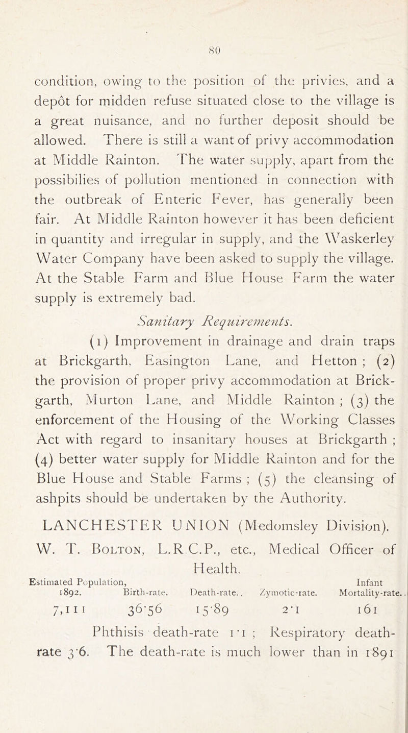 condition, owing to the position of the privies, and a depot for midden refuse situated close to the village is a great nuisance, and no further deposit should be allowed. There is still a want of privy accommodation at Middle Rainton. The water supply, apart from the possibilies of pollution mentioned in connection with the outbreak of Enteric Fever, has generally been fair. At Middle Rainton however it has been deficient in quantity and irregular in supply, and the Waskerley Water Company have been asked to supply the village. At the Stable Farm and Blue House Farm the water supply is extremely bad. Sanitary Requirements. (1) Improvement in drainage and drain traps at Brickgarth. Easington Lane, and Hetton ; (2) the provision of proper privy accommodation at Brick- garth, Murton Lane, and Middle Rainton ; (3) the enforcement of the Housing of the Working Classes Act with regard to insanitary houses at Brickgarth ; (4) better water supply for Middle Rainton and for the Blue House and Stable Farms ; (5) the cleansing of ashpits should be undertaken by the Authority. LANCHESTER UNION (Medomsley Division). W. T. Bolton, L.R C.P., etc., Medical Officer of Health. Estimated Population, Infant 1892. Birth-rate. Death-rate.. Zymotic-rate. Mortality-rate. 7,111 36* 56 15*89 2*1 l6l Phthisis death-rate ri ; Respiratory death- rate 3*6. The death-rate is much lower than in 1891