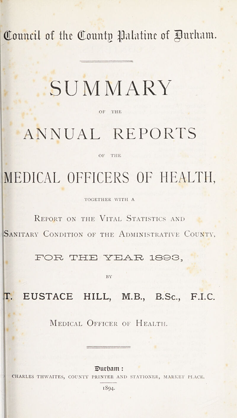 doitnctl the (Eflxmt}) |3aiatinc of ^uiivam. SUMMARY OF THE ANNUAL REPORTS OF THE MEDICAL OFFICERS OF HEALTH, TOGETHER WFiTT A Report on the Vital Statistics and Sanitary Condition of the Administrative County, 1P0:R the 13Q3, 1 BY T. EUSTACE HILL, M.B., B.Sc., F.I.C. Medical Officer of Health. ) Durbam: CHARLES THWAITES, COULsTY PRINTER AND STATIONER, MARKET’ PLACE.