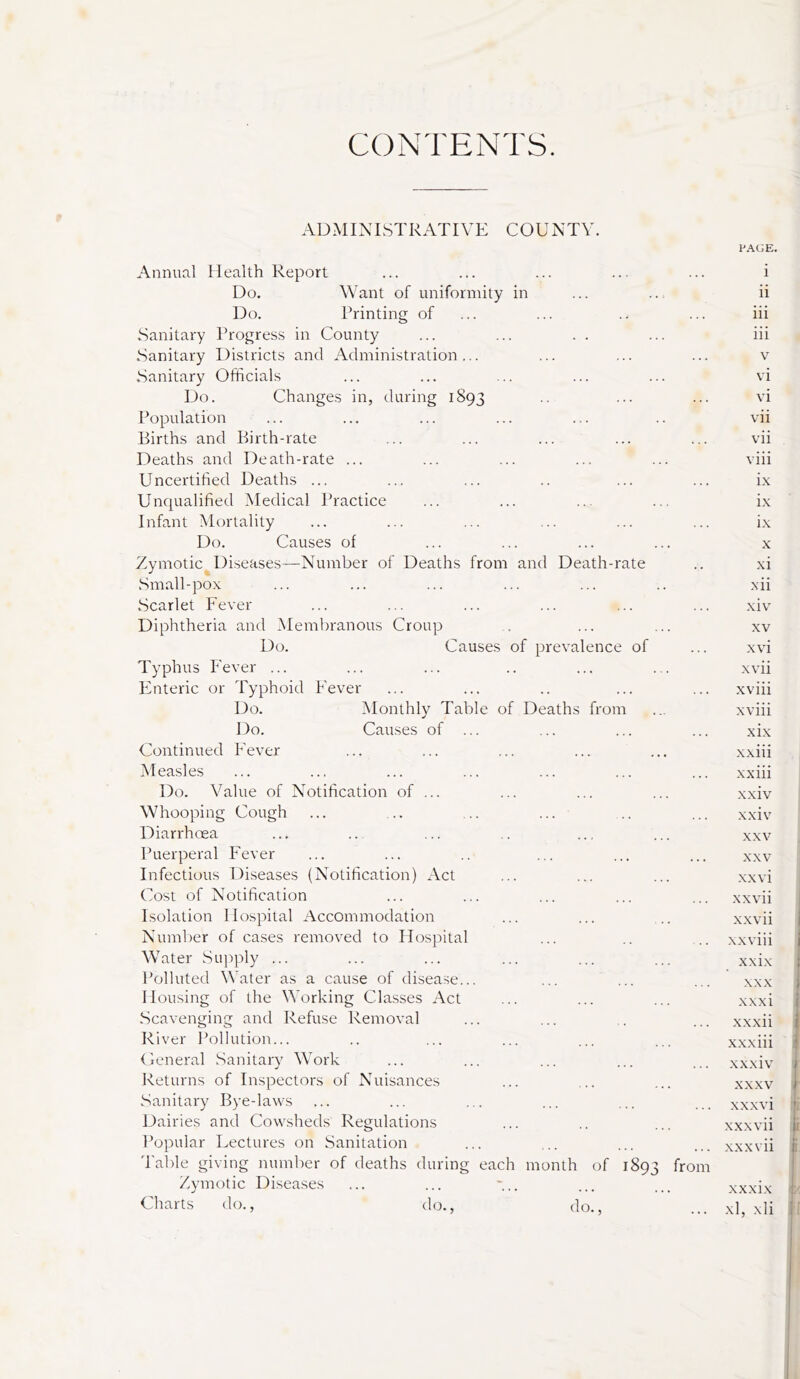 CONTENTS. .\D.\nXISTRATIVE COUNTY. PAGE. Annual Health Report Do. Want of uniformity in Do. Rrinting of Sanitary Trogres.s in County .Sanitary Districts and Administration... .Sanitary Officials Do. Changes in, during 1893 Population Births and Birth-rate Deaths and Death-rate ... Uncertified Deaths ... Unqualified Medical Practice Infant Mortality Do. Causes of Zymotic Diseases—Number of Deaths from and Death-rate Small-pox .Scarlet Fever Diphtheria and Membranous Croup Do. Causes of prevalence of Typhus Fever ... Enteric or Typhoid P'e\-er Do. Monthly Table of Deaths from Do. Causes of ... Continued P'ever Measles Do. Value of Notification of ... Whooping Cough Diarrhoea Puerperal Fever Infectious Diseases (Notification) Act Cost of Notification Isolation Hospital Accommodation Number of cases removed to Hospital Water Supply ... Polluted Water as a cause of disease... Housing of the Working Classes Act Scavenging and Refuse Removal R iver Pollution... Ceneral Sanitary Work Returns of Inspectors of Nuisances Sanitary Bye-laws Dairies and Cowsheds Regulations Popular Lectures on Sanitation Table giving number of deaths during each Zymotic Diseases Charts do., <lo. month of 1893 do., from 1 ii iii iii V vi vi vii vii viii ix ix ix X xi xii xiv XV xvi xvii xviii xviii xix xxiii xxiii xxiv xxiv XXV XXV XX vi xxvii xxvii xxviii xxix XXX xxxi xxxii xxxiii xxxiv XXXV xx.xvi xxxvii XX xvii xxxix 'j;'; xl, xli r 5