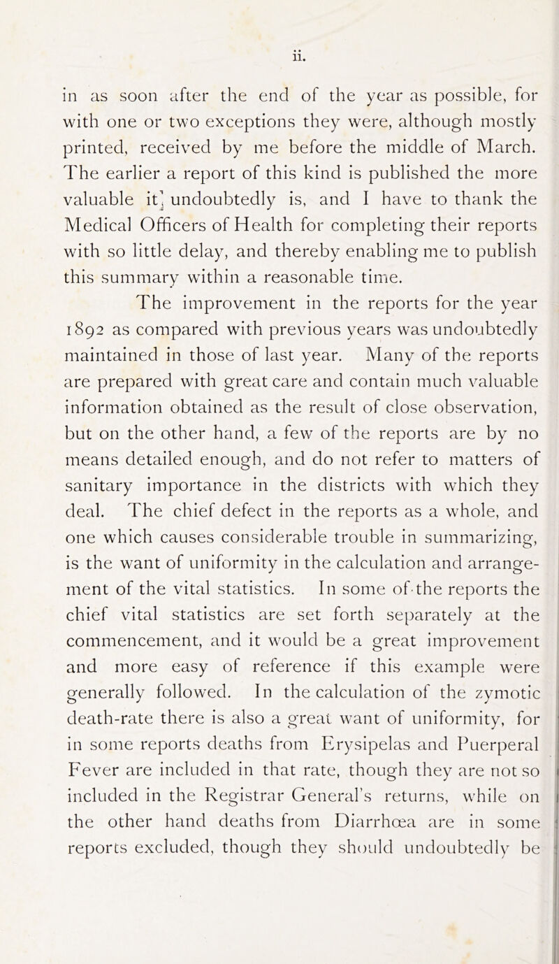 in as soon after the end of the year as possible, for with one or two exceptions they were, although mostly printed, received by me before the middle of March. The earlier a report of this kind is published the more valuable it] undoubtedly is, and I have to thank the Medical Officers of Health for completing their reports w ith so little delay, and thereby enabling me to publish this summary within a reasonable time. The improvement in the reports for the year 1892 as compared with previous years was undoubtedly maintained in those of last year. Many of the reports are prepared with great care and contain much valuable information obtained as the result of close observation, but on the other hand, a few of the reports are by no means detailed enough, and do not refer to matters of sanitary importance in the districts with which they deal. The chief defect in the reports as a whole, and one which causes considerable trouble in summarizing, is the want of uniformity in the calculation and arrange- ment of the vital statistics. In some of-the reports the chief vital statistics are set forth separately at the commencement, and it would be a great improvement and more easy of reference if this example were generally followed. In the calculation of the zymotic death-rate there is also a great want of uniformity, for in some reports deaths from Erysipelas and Puerperal P'ever are included in that rate, though they are not so included in the Registrar General’s returns, while on the other hand deaths from Diarrhoea are in some reports excluded, though they should undoubtedly be