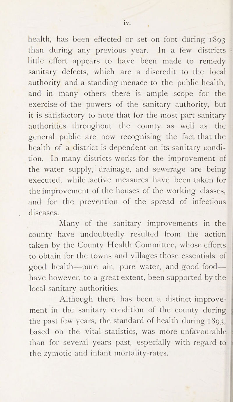 health, has been effected or set on foot during 1893 than during any previous year. In a few districts little effort appears to have been made to remedy sanitary defects, which are a discredit to the local authority and a standing menace to the public health, and In many others there is ample scope for the exercise of the powers of the sanitary authority, but It Is satisfactory to note that for the most part sanitary authorities throughout the county as well as the general public are now recognising the fact that the health of a district Is dependent on its sanitary condi- tion. In many districts works for the improvement of the water supply, drainage, and sewerage are being executed, while active measures have been taken for the Improvement of the houses of the working classes, and for the prevention of the spread of Infectious diseases. Many of the sanitary Improvements in the county have undoubtedly resulted from the action taken by the County Health Committee, whose efforts to obtain for the towns and villao^es those essentials of good health—pure air, pure water, and good food— • have however, to a great extent, been supported by the j local sanitary authorities. | Although there has been a distinct Improve- | ment in the sanitary condition of the county during | the past few years, the standard of health during 1893, . based on the vital statistics, was more unfavourable than for several years past, especially with regard to i the zymotic and Infant mortality-rates.
