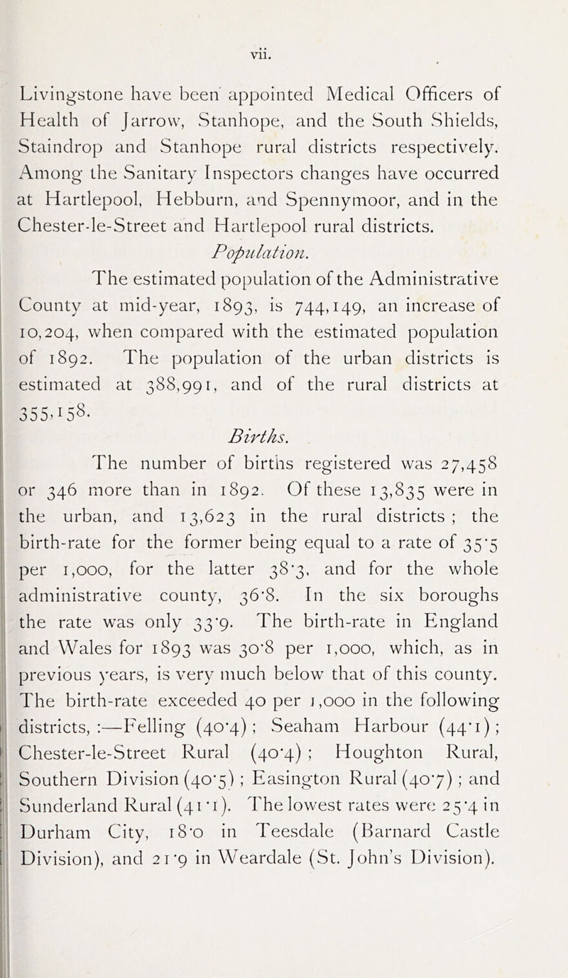 Livingstone have been appointed Medical Officers of Health of Jarrovv, Stanhope, and the South vShields, Staindrop and Stanhope rural districts respectively. Among the Sanitary Inspectors changes have occurred at Hartlepool, Hebburn, and Spennymoor, and in the Chesterde-Street and Hartlepool rural districts. Popitlation. The estimated population of the Administrative County at mid-year, 1893, 744»i49> increase of 10,204, when compared with the estimated population of 1892. The population of the urban districts is estimated at 388,991, and of the rural districts at 355. Births. I i The number of births registered was 27,458 or 346 more than in 1892. Of these 13,835 were in the urban, and 13,623 in the rural districts ; the birth-rate for the former being equal to a rate of 35*5 per 1,000, for the latter 38'3, and for the whole administrative county, 36*8. In the six boroughs the rate was only 33’9. The birth-rate in England and Wales for 1893 was 30*8 per 1,000, which, as in previous years, is very much below that of this county. The birth-rate exceeded 40 per j,ooo in the following I districts,:—Felling (40’4) ; Seaham Harbour (44’i); I Chester-le-Street Rural (40*4) ; Houghton Rural, 1 Southern Division (40*5) ; Easington Rural (407) ; and 1 vSunderland Rural (41*1). The lowest rates were 25‘4 in [ Durham City, i8'o in Teesdale (Barnard Castle [ Division), and 21*9 in Weardale (St. John’s Division).