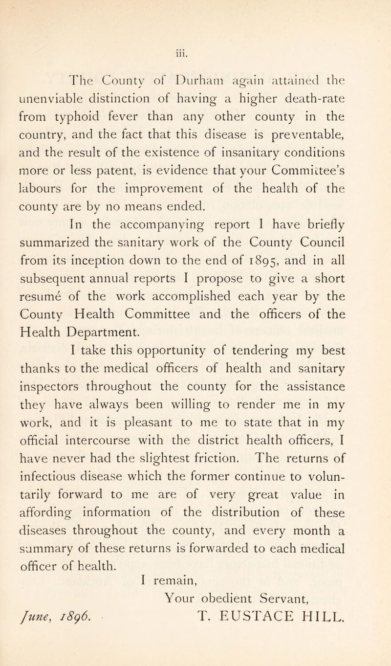 The County of Durham again attained the unenviable distinction of having a higher death-rate from typhoid fever than any other county in the country, and the fact that this disease is preventable, and the result of the existence of insanitary conditions more or less patent, is evidence that your Committee’s labours for the improvement of the health of the county are by no means ended. In the accompanying report I have briefly summarized the sanitary work of the County Council from its inception down to the end of 1895, and in all subsequent annual reports I propose to give a short resume of the work accomplished each year by the County Health Committee and the officers of the Health Department. I take this opportunity of tendering my best thanks to the medical officers of health and sanitary inspectors throughout the county for the assistance they have always been willing to render me in my work, and it is pleasant to me to state that in my official intercourse with the district health officers, I have never had the slightest friction. The returns of infectious disease which the former continue to volun- tarily forward to me are of very great value in affording information of the distribution of these diseases throughout the county, and every month a summary of these returns is forwarded to each medical officer of health. I remain, Your obedient Servant, June, 1896. T. EUSTACE HILL,