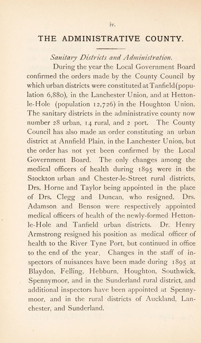 THE ADMINISTRATIVE COUNTY. Sanitary Districts and Administration. During the year the Local Government Board confirmed the orders made by the County Council by which urban districts were constituted at Tanfield(popu- lation 6,880), in the Lanchester Union, and at Hetton- le-Hole (population 12,726) in the Houghton Union. The sanitary districts in the administrative county now number 28 urban, 14 rural, and 2 port. The County Council has also made an order constituting an urban district at Annfield Plain, in the Lanchester Union, but the order has not yet been confirmed by the Local Government Board. The only changes among the medical officers of health during 1895 were in the Stockton urban and Chester-le-Street rural districts, Drs. Horne and Taylor being appointed in the place of Drs. Clegg and Duncan, who resigned. Drs. Adamson and Benson were respectively appointed medical officers of health of the newly-formed Hetton- le-Hole and Tanfield urban districts. Dr. Henry Armstrong resigned his position as medical officer of health to the River Tyne Port, but continued in office to the end of the year. Changes in the staff of in- spectors of nuisances have been made during 1895 at Blaydon, Felling, Hebburn, Houghton, Southwick, Spennymoor, and in the Sunderland rural district, and additional inspectors have been appointed at Spenny- moor, and in the rural districts of Auckland, Lan- chester, and Sunderland,