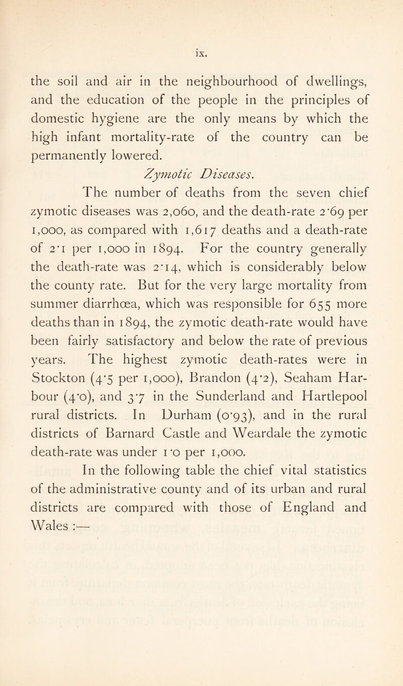 the soil and air in the neighbourhood of dwellings, and the education of the people in the principles of domestic hygiene are the only means by which the high infant mortality-rate of the country can be permanently lowered. Zymotic Diseases. The number of deaths from the seven chief zymotic diseases was 2,060, and the death-rate 2*69 per 1,000, as compared with 1,617 deaths and a death-rate of 2'1 per 1,000 in 1894. For the country generally the death-rate was 2*14, which is considerably below the county rate. But for the very large mortality from summer diarrhoea, which was responsible for 655 more deaths than in 1894, the zymotic death-rate would have been fairly satisfactory and below the rate of previous years. The highest zymotic death-rates were in Stockton (4*5 per 1,000), Brandon (4*2), Seaham Har- bour (4*0), and 37 in the Sunderland and Hartlepool rural districts. In Durham (0*93), and in the rural districts of Barnard Castle and Weardale the zymotic death-rate was under 1 *o per 1,000. In the following table the chief vital statistics of the administrative county and of its urban and rural districts are compared with those of England and Wales :—