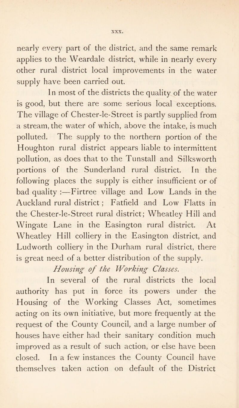 nearly every part of the district, and the same remark applies to the Weardale district, while in nearly every other rural district local improvements in the water supply have been carried out. In most of the districts the quality of the water is good, but there are some serious local exceptions. The village of Chester-le-Street is partly supplied from a stream, the water of which, above the intake, is much polluted. The supply to the northern portion of the Houghton rural district appears liable to intermittent pollution, as does that to the Tunstall and Silksworth portions of the Sunderland rural district. In the following places the supply is either insufficient or of bad quality :—Firtree village and Low Lands in the Auckland rural district ; Fatfield and Low Flatts in the Chester-le-Street rural district; Wheatley Hill and Wingate Lane in the Easington rural district. At Wheatley Hill colliery in the Easington district, and Ludworth colliery in the Durham rural district, there is great need of a better distribution of the supply. Housing of the Working Classes. In several of the rural districts the local authority has put in force its powers under the Housing of the Working Classes Act, sometimes acting on its own initiative, but more frequently at the request of the County Council, and a large number of houses have either had their sanitary condition much improved as a result of such action, or else have been closed. In a few instances the County Council have themselves taken action on default of the District