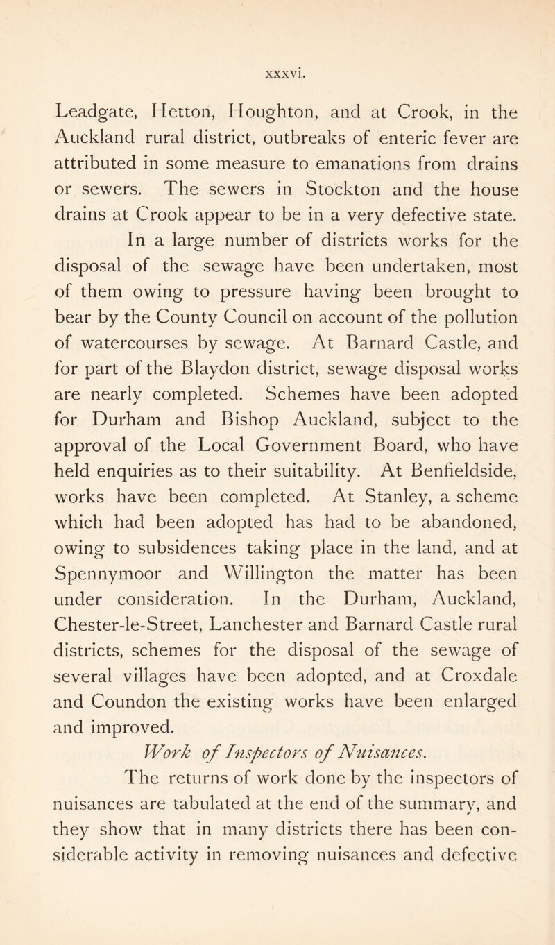 XXXV]. Leadgate, Hetton, Houghton, and at Crook, in the Auckland rural district, outbreaks of enteric fever are attributed in some measure to emanations from drains or sewers. The sewers in Stockton and the house drains at Crook appear to be in a very defective state. In a large number of districts works for the disposal of the sewage have been undertaken, most of them owing to pressure having been brought to bear by the County Council on account of the pollution of watercourses by sewage. At Barnard Castle, and for part of the Blaydon district, sewage disposal works are nearly completed. Schemes have been adopted for Durham and Bishop Auckland, subject to the approval of the Local Government Board, who have held enquiries as to their suitability. At Benheldside, works have been completed. At Stanley, a scheme which had been adopted has had to be abandoned, owing to subsidences taking place in the land, and at Spennymoor and Willington the matter has been under consideration. In the Durham, Auckland, Chester-le-Street, Lanchester and Barnard Castle rural districts, schemes for the disposal of the sewage of several villages have been adopted, and at Croxdale and Coundon the existing works have been enlarged and improved. Work of Inspectors of Nuisances. The returns of work done by the inspectors of nuisances are tabulated at the end of the summary, and they show that in many districts there has been con- siderable activity in removing nuisances and defective