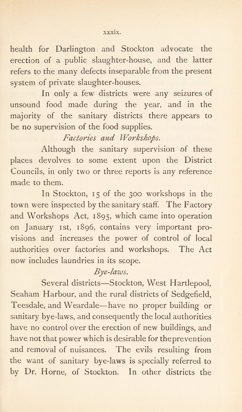 health for Darlington and Stockton advocate the erection of a public slaughter-house, and the latter refers to the many defects inseparable from the present system of private slaughter-houses. In only a few districts were any seizures of unsound food made during the year, and in the majority of the sanitary districts there appears to be no supervision of the food supplies. Factories and Workshops. Although the sanitary supervision of these places devolves to some extent upon the District Councils, in only two or three reports is any reference made to them. In Stockton, 15 of the 300 workshops in the town were inspected by the sanitary staff. The Factory and Workshops Act, 1895, which came into operation on January 1st, 1896, contains very important pro- visions and increases the power of control of local authorities over factories and workshops. The Act now includes laundries in its scope. Bye-laws. Several districts—Stockton, West Hartlepool, Seaham Harbour, and the rural districts of Sedgefleld, Teesdale, and Weardale—have no proper building or sanitary bye-laws, and consequently the local authorities have no control over the erection of new buildings, and have not that power which is desirable for theprevention and removal of nuisances. The evils resulting from the want of sanitary bye-laws is specially referred to by Dr. Horne, of Stockton. In other districts the